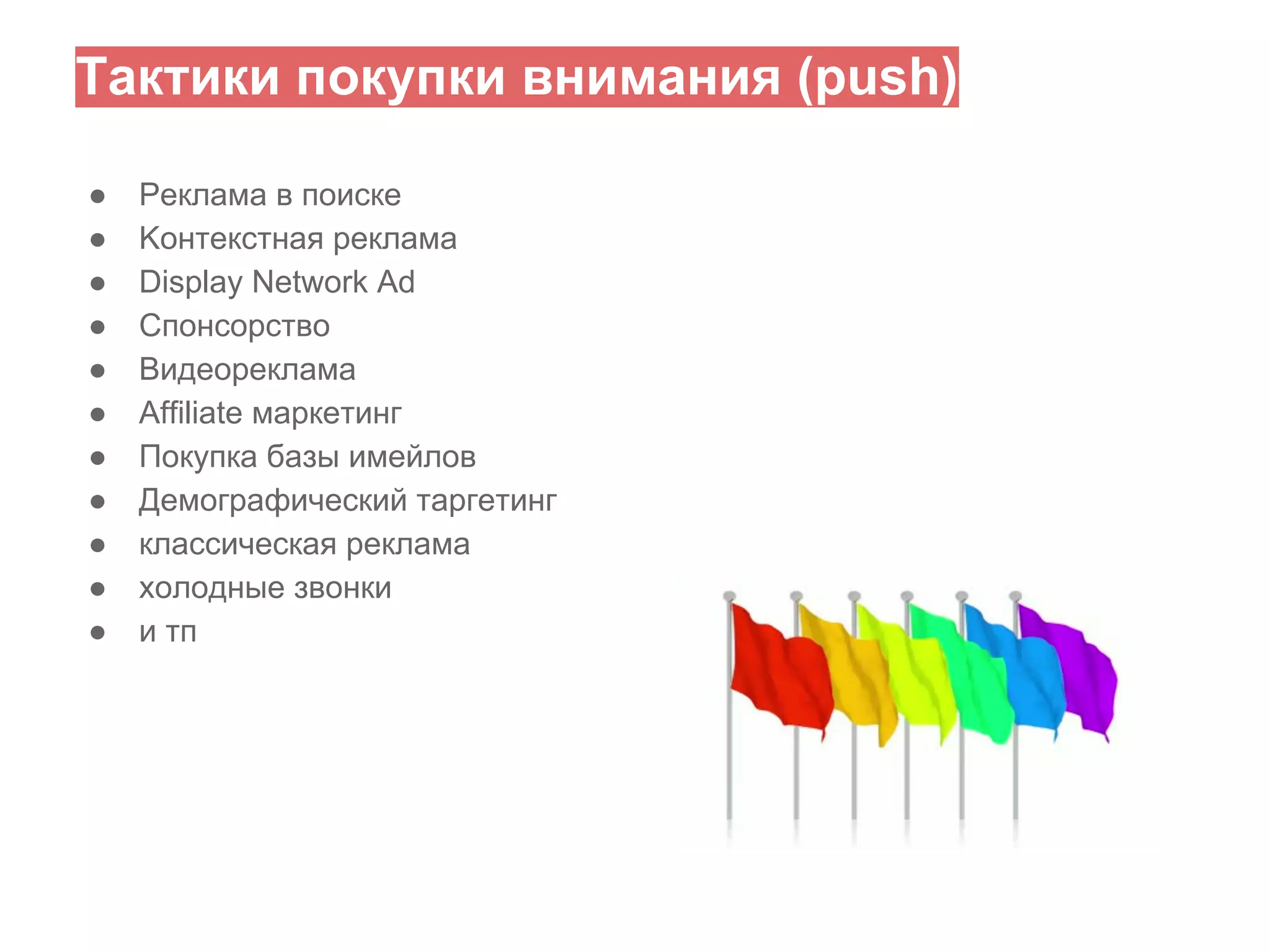 Тактики покупки внимания (push)
●
●
●
●
●
●
●
●
●
●
●

Реклама в поиске
Kонтекстная реклама
Display Network Ad
Спонсорство
Видеореклама
Affiliate маркетинг
Покупка базы имейлов
Демографический таргетинг
классическая реклама
холодные звонки
и тп

 