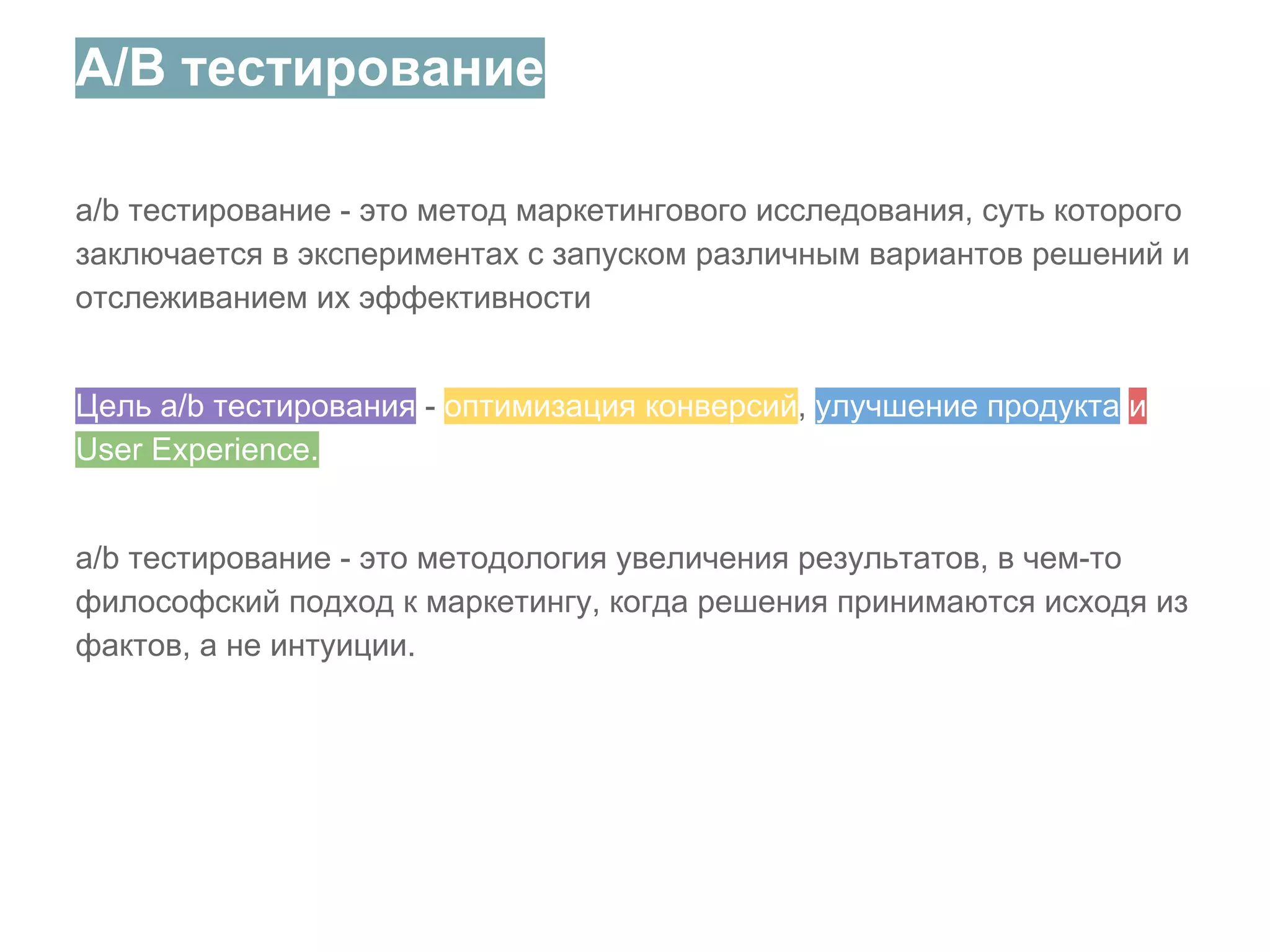A/B тестирование
a/b тестирование - это метод маркетингового исследования, суть которого
заключается в экспериментах с запуском различным вариантов решений и
отслеживанием их эффективности
Цель a/b тестирования - оптимизация конверсий, улучшение продукта и
User Experience.
a/b тестирование - это методология увеличения результатов, в чем-то
философский подход к маркетингу, когда решения принимаются исходя из
фактов, а не интуиции.

 