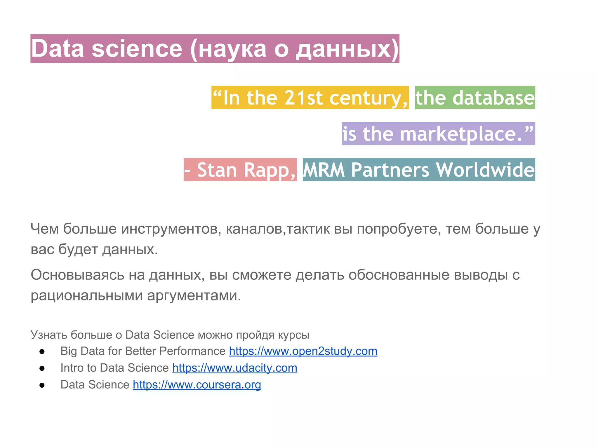 Data science (наука о данных)
“In the 21st century, the database
is the marketplace.”
- Stan Rapp, MRM Partners Worldwide
Чем больше инструментов, каналов,тактик вы попробуете, тем больше у
вас будет данных.
Основываясь на данных, вы сможете делать обоснованные выводы с
рациональными аргументами.
Узнать больше о Data Science можно пройдя курсы
● Big Data for Better Performance https://www.open2study.com
● Intro to Data Science https://www.udacity.com
● Data Science https://www.coursera.org

 
