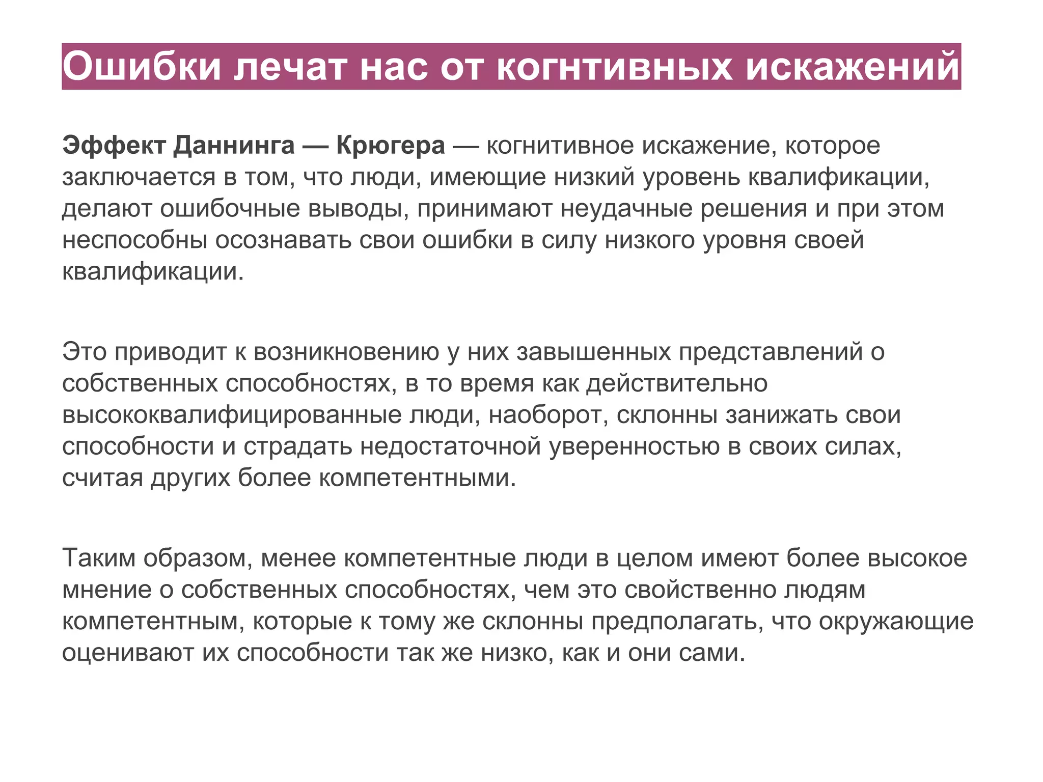 Ошибки лечат нас от когнтивных искажений
Эффект Даннинга — Крюгера — когнитивное искажение, которое
заключается в том, что люди, имеющие низкий уровень квалификации,
делают ошибочные выводы, принимают неудачные решения и при этом
неспособны осознавать свои ошибки в силу низкого уровня своей
квалификации.
Это приводит к возникновению у них завышенных представлений о
собственных способностях, в то время как действительно
высококвалифицированные люди, наоборот, склонны занижать свои
способности и страдать недостаточной уверенностью в своих силах,
считая других более компетентными.
Таким образом, менее компетентные люди в целом имеют более высокое
мнение о собственных способностях, чем это свойственно людям
компетентным, которые к тому же склонны предполагать, что окружающие
оценивают их способности так же низко, как и они сами.

 