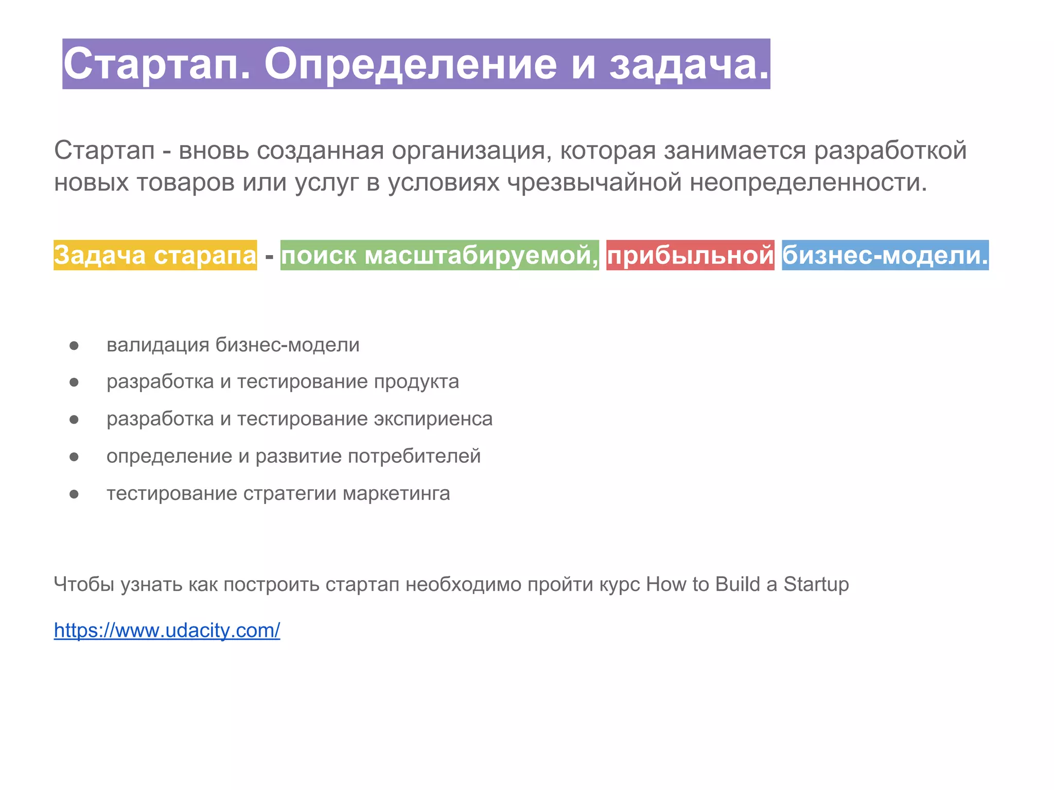 Стартап. Определение и задача.
Стартап - вновь созданная организация, которая занимается разработкой
новых товаров или услуг в условиях чрезвычайной неопределенности.
Задача старапа - поиск масштабируемой, прибыльной бизнес-модели.

●

валидация бизнес-модели

●

разработка и тестирование продукта

●

разработка и тестирование экспириенса

●

определение и развитие потребителей

●

тестирование стратегии маркетинга

Чтобы узнать как построить стартап необходимо пройти курс How to Build a Startup
https://www.udacity.com/

 