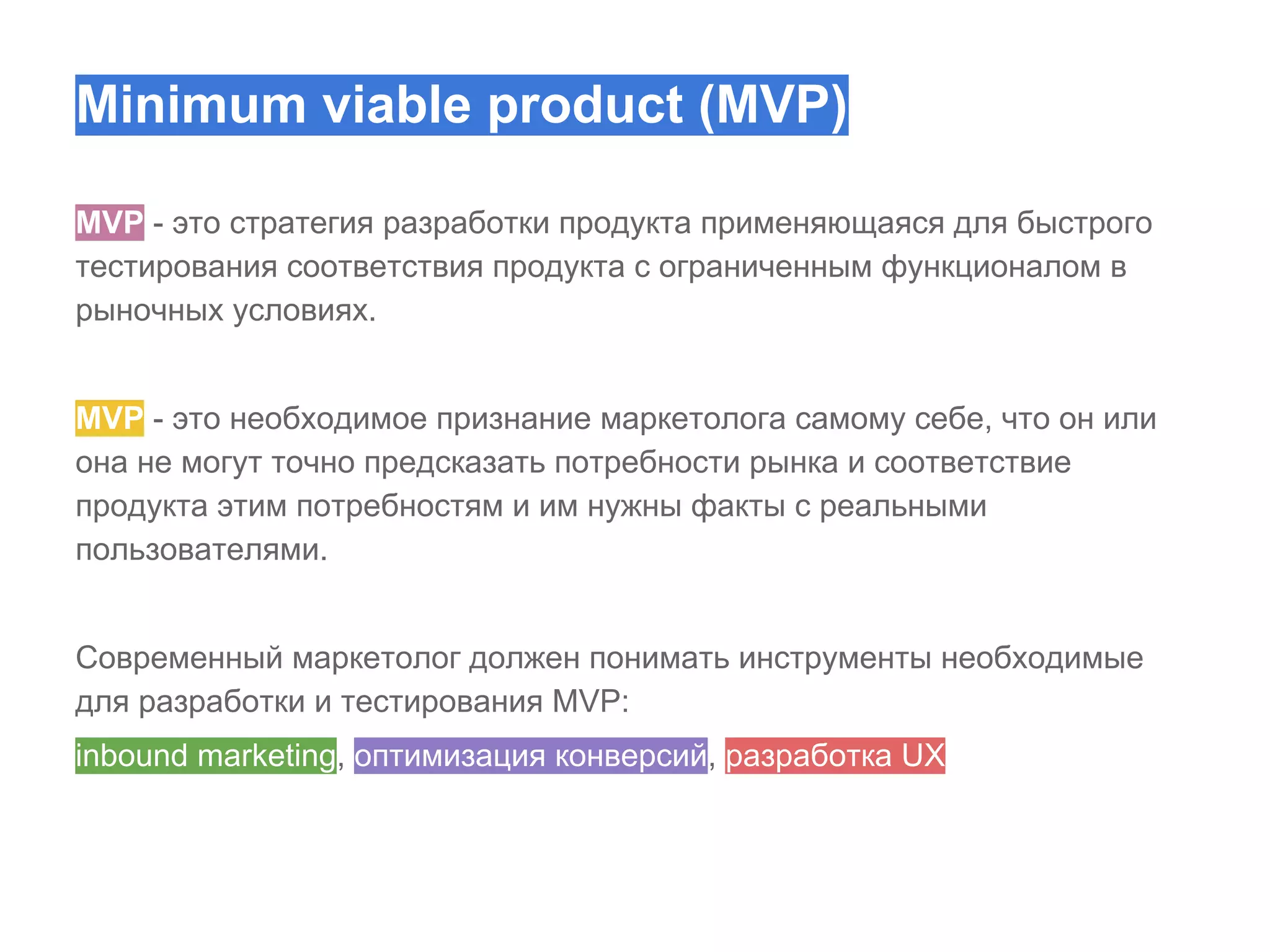 Minimum viable product (MVP)
MVP - это стратегия разработки продукта применяющаяся для быстрого
тестирования соответствия продукта с ограниченным функционалом в
рыночных условиях.
MVP - это необходимое признание маркетолога самому себе, что он или
она не могут точно предсказать потребности рынка и соответствие
продукта этим потребностям и им нужны факты с реальными
пользователями.
Современный маркетолог должен понимать инструменты необходимые
для разработки и тестирования MVP:
inbound marketing, оптимизация конверсий, разработка UX

 