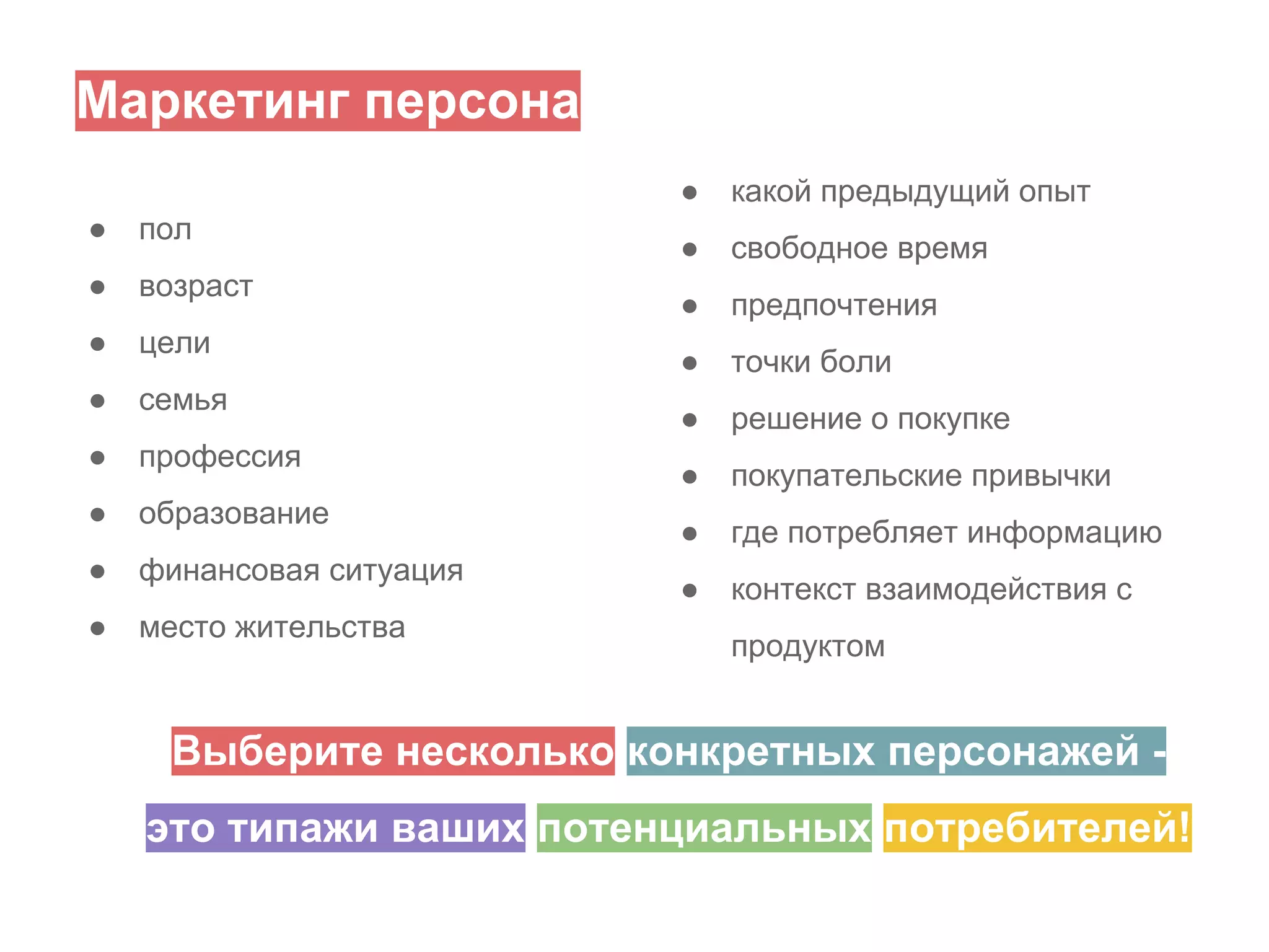 Маркетинг персона
●
●

пол

●

возраст

●

цели

●

семья

●

профессия

●

образование

●

финансовая ситуация

●

место жительства

какой предыдущий опыт

●

свободное время

●

предпочтения

●

точки боли

●

решение о покупке

●

покупательские привычки

●

где потребляет инфоpмацию

●

контекст взаимодействия с
продуктом

Выберите несколько конкретных персонажей это типажи ваших потенциальных потребителей!

 