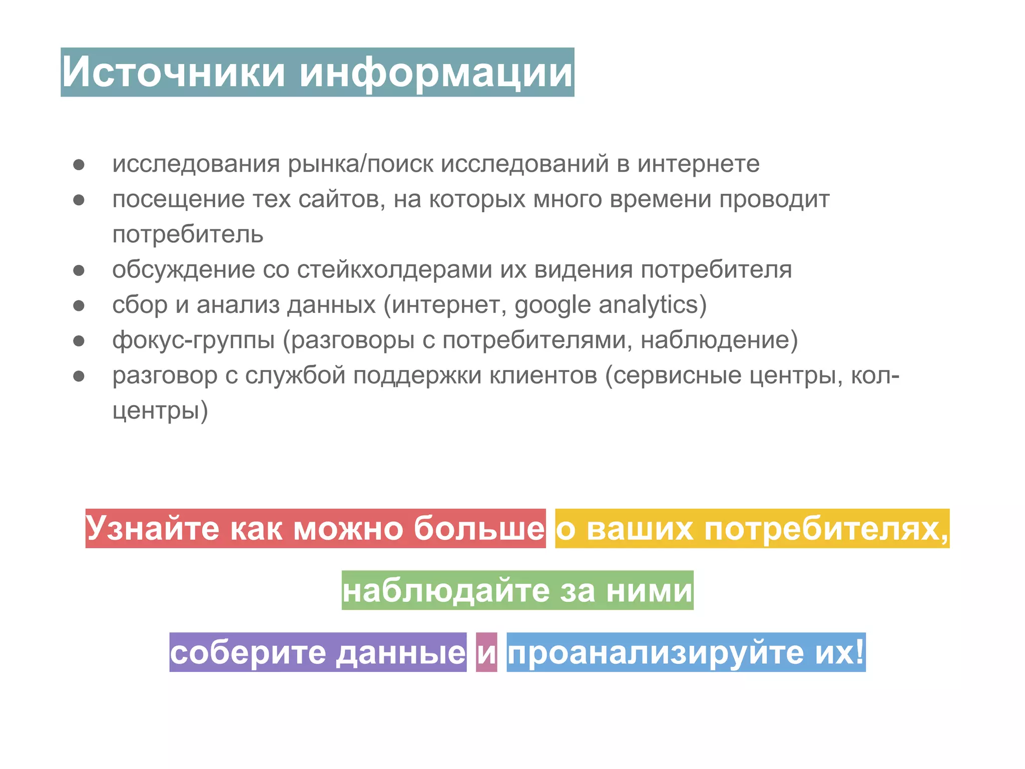 Источники информации
●
●
●
●
●
●

исследования рынка/поиск исследований в интернете
посещение тех сайтов, на которых много времени проводит
потребитель
обсуждение со стейкхолдерами их видения потребителя
сбор и анализ данных (интернет, google analytics)
фокус-группы (разговоры с потребителями, наблюдение)
разговор с службой поддержки клиентов (сервисные центры, колцентры)

Узнайте как можно больше о ваших потребителях,
наблюдайте за ними
соберите данные и проанализируйте их!

 