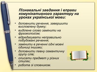 Пізнавальні завдання і вправи
комунікативного характеру на
уроках української мови:
• доповнити речення, завершити
висловлену думку;
• виділене слово замінити на
фразеологізм;
• відредагувати неправильно
побудовані речення;
• замінити в реченні одні мовні
одиниці іншими;
• доповнити певну семантичну
групу слів;
• описати предмет у різних
стилях;
• робота зі словником.

 