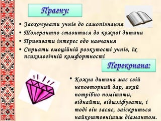 •
•
•
•

Заохочувати учнів до самопізнання
Толерантно ставитися до кожної дитини
Прививати інтерес одо навчання
Сприяти емоційній розкутості учнів, їх
психологічній комфортності
• Кожна дитина має свій
неповторний дар, який
потрібно помітити,
віднайти, відшліфувати, і
тоді він засяє, заіскриться
найкоштовнішим діамантом.

 