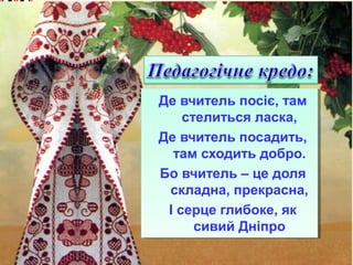 Де вчитель посіє, там
стелиться ласка,
Де вчитель посадить,
там сходить добро.
Бо вчитель – це доля
складна, прекрасна,
І серце глибоке, як
сивий Дніпро

 