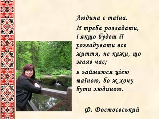 Людина є таїна.
Її треба розгадати,
і якщо будеш її
розгадувати все
життя, не кажи, що
згаяв час;
я займаюся цією
таїною, бо ж хочу
бути людиною.
Ф. Достоєвський

 