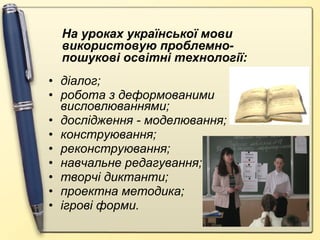 На уроках української мови
використовую проблемнопошукові освітні технології:
• діалог;
• робота з деформованими
висловлюваннями;
• дослідження - моделювання;
• конструювання;
• реконструювання;
• навчальне редагування;
• творчі диктанти;
• проектна методика;
• ігрові форми.

 
