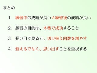 まとめ
１．練習中の成績が良い≠練習後の成績が良い
２．練習の目的は、本番で成功すること
３．長い目で見ると、切り替え回数を増やす
４．覚えるでなく、思い出すことを重視する

 