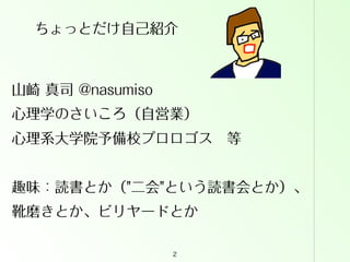 ちょっとだけ自己紹介

山崎 真司 @nasumiso
心理学のさいころ（自営業）
心理系大学院予備校プロロゴス 等
趣味：読書とか（"二会"という読書会とか）、
靴磨きとか、ビリヤードとか
2

 