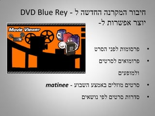 ‫חיבור המקרנה החדשה ל - ‪DVD Blue Rey‬‬
‫יוצר אפשרות ל-‬
‫•‬

‫פרסומות לפני הסרט‬

‫•‬

‫פרומואים לסרטים‬
‫ולמופעים‬

‫•‬

‫סרטים מוזלים באמצע השבוע - ‪matinee‬‬

‫•‬

‫סדרות סרטים לפי נושאים‬

 