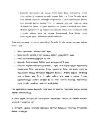 4. Багшийн мэргэжлийн ур чадвар. Сайн багш болж төлөвшихөд сурган
хүмүүжүүлэх ур чадварын үндсийг оюутан байх үеэс болон багшийн ажлыг
хийх явцдаа хөгжүүлэх зайлшгүй шаардлагатай. Сурган хүмүүжүүлэх ухааны
ном зохиолд сурган хүмүүжүүлэх ур чадварыг өөр өөр өнцөгөөс харж,
тодорхойлсон байдаг ч сурган хүмүүжүүлэх ухааны нэвтэрхий толь бичигт
“Сурган хүмүүжүүлэх ур чадвар бол багшийн ажлыг зүрх сэтгэлээсээ хийх,
хүүхдийг хайрлах зэрэг цаг үргэлж боловсронгуй болж байдаг сурган
хүмүүжүүлэх урлаг” хэмээн тодорхойлсон байдаг.
Практик судалгааны үр дүнгээс харж байхад багшийн ёс зүйн дараах зөрчлүүд нийтлэг
байна. Үүнд:


Багш харьцааны соёл муутай 62 хувь



Багш биеийн болоод сэтгэл санааны дарамт учруулдаг 51 хувь



Багш ялгаварлан гадуурхдаг 50 хувь



Багшийн биеэ авч яваа байдал учир дутагдалтай 48 хувь



Багшийн мэргэжлийн ур чадвар муу 21 хувь гэсэн хариултуудыг судалгаанд
хамрагдсан багш нар өгчөө. Дээрх хариултыг багш нар өгсөн гэдэг нь
судалгааны явцад гайхшрал төрүүлж байлаа. Эндээс дараах байдлаар
дүгнэж болох юм: Багш ёс зүйн нийтлэг хэм хэмжээг мэддэг боловч
хэрэгжүүлэхдээ хойрго ханддаг ба ёс зүйн нийгийн болоод, мэргэжлийн
үүрэг ролийг төдийлөн тоомсорлохгүй байна.

Мөн судалгааны явцаас багшийн сурагчдыг ялгаварлан гадуурхах явдлын талаар
лавлан асууж байхад:
А. Багш өөрөө анзаарахгүй ялгаварлан гадуурхадаг. Жишээ нь биеийн хэлэмж,
нүүрний хувирал гэх мэт.
Б. Хүүхдийн идэвхи оролцоо харилцан адилгүй байдлаас сурагчид ялгаварлаж
байна гэж боддог

 