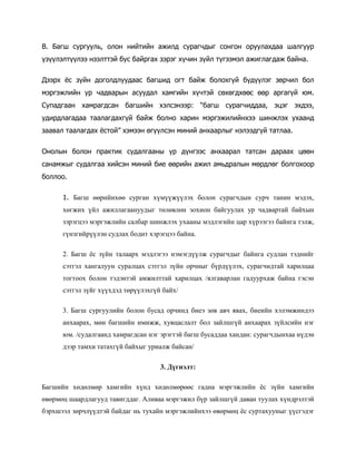 В. Багш сургууль, олон нийтийн ажилд сурагчдыг сонгон оруулахдаа шалгуур
үзүүлэлтүүлээ нээлттэй бус байргах зэрэг хүчин зүйл түгээмэл ажиглагдаж байна.
Дээрх ёс зүйн доголдлуудаас багшид огт байж болохгүй бүдүүлэг зөрчил бол
мэргэжлийн ур чадварын асуудал хамгийн хүчтэй сөхөгдхөөс өөр аргагүй юм.
Супадгаан хамрагдсан багшийн хэлсэнээр: “багш сурагчиддаа, эцэг эхдээ,
удирдлагадаа таалагдахгүй байж болно харин мэргэжилийнхээ шинжлэх ухаанд
заавал таалагдах ёстой” хэмээн өгүүлсэн миний анхаарлыг нэлээдгүй татлаа.
Онолын болон практик судалгааны үр дүнгээс анхаарал татсан дараах цөөн
санамжыг судалгаа хийсэн миний бие өөрийн ажил амьдралын мөрдлөг болгохоор
боллоо.
1. Багш өөрийнхөө сурган хүмүүжүүлэх болон сурагчдын сурч танин мэдэх,
хөгжих үйл ажиллагаануудыг төлөвлөн зохион байгуулах ур чадвартай байхын
зэрэгцээ мэргэжлийн салбар шинжлэх ухааны мэдлэгийн цар хүрээгээ байнга тэлж,
гүнзгийрүүлэн судлах бодит хэрэгцээ байна.
2. Багш ёс зүйн талаарх мэдлэгээ нэмэгдүүлж сурагчдыг байнга судлан тэднийг
сэтгэл хангалуун суралцах сэтгэл зүйн орчныг бүрдүүлэх, сурагчидтай харилцаа
тогтоох болон тэдэнтэй амжилттай харилцах /ялгаварлан гадуурхаж байна гэсэн
сэтгэл зүйг хүүхдэд төрүүлэхгүй байх/
3. Багш сургуулийн болон бусад орчинд биеэ зөв авч явах, биеийн хэлэмжиндээ
анхаарах, мөн багшийн имижж, хувцаслалт бол зайлшгүй анхаарах зүйлсийн нэг
юм. /судалгаанд хамрагдсан нэг эрэгтэй багш бусаддаа хандан: сурагчдынхаа нүдэн
дээр тамхи татахгүй байхыг уриалж байсан/
3. Дүгнэлт:
Багшийн хөдөлмөр хамгийн хүнд хөдөлмөрөөс гадна мэргэжлийн ёс зүйн хамгийн
өвөрмөц шаардлагууд тавигддаг. Аливаа мэргэжил бүр зайлшгүй даван туулах хүндрэлтэй
бэрхшээл зөрчлүүдтэй байдаг нь тухайн мэргэжлийнхээ өвөрмөц ёс суртахууныг үүсгэдэг

 