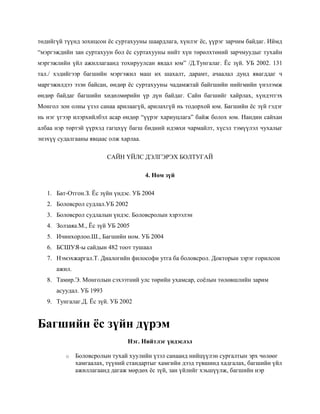 төдийгүй түүнд зохицсон ёс суртахууны шаардлага, хүнлэг ёс, үүрэг зарчим байдаг. Иймд
“мэргэждийн зан суртахуун бол ёс суртахууны нийт хүн төрөлхтөний зарчмуудыг тухайн
мэргэжлийн үйл ажиллагаанд тохируулсан явдал юм” /Д.Тунгалаг. Ёс зүй. УБ 2002. 131
тал./ хэдийгээр багшийн мэргэжил маш их шахалт, дарамт, ачаалал дунд явагддаг ч
маргэжилдээ эзэн байсан, өндөр ёс суртахууны чадамжтай байгшийн нийгмийн үнэлэмж
өндөр байдаг багшийн хөдөлмөрийн үр дүн байдаг. Сайн багшийг хайрлах, хүндэтгэх
Монгол зон олны үзэл санаа арилаагүй, арилахгүй нь тодорхой юм. Багшийн ёс зүй гэдэг
нь нэг үгээр илэрхийлбэл асар өндөр “үүрэг хариуцлага” байж болох юм. Нандин сайхан
албаа нэр төртэй үүрхэд гагцхүү багш бидний идэвхи чармайлт, хүсэл тэмүүлэл чухалыг
энэхүү судалгааны явцаас олж харлаа.
САЙН ҮЙЛС ДЭЛГЭРЭХ БОЛТУГАЙ
4. Ном зүй
1. Бат-Отгон.З. Ёс зүйн үндэс. УБ 2004
2. Боловсрол судлал.УБ 2002
3. Боловсрол судлалын үндэс. Боловсролын хзрээлэн
4. Золзаяа.М., Ёс зүй УБ 2005
5. Ичинхорлоо.Ш., Багшийн ном. УБ 2004
6. БСШУЯ-ы сайдын 482 тоот тушаал
7. Нэмэхжаргал.Т. Диалогийн философи утга ба боловсрол. Докторын зэрэг горилсон
ажил.
8. Тамир.Э. Монголын сэхээтний улс төрийн ухамсар, соёлын төлөвшлийн зарим
асуудал. УБ 1993
9. Тунгалаг.Д. Ёс зүй. УБ 2002

Багшийн ёс зүйн дүрэм
Нэг. Нийтлэг үндэслэл
o

Боловсролын тухай хуулийн үзэл санаанд нийцүүлэн сургалтын эрх чөлөөг
хамгаалах, түүний стандартыг хамгийн дээд түвшинд хадгалах, багшийн үйл
ажиллагаанд дагаж мөрдөх ёс зүй, зан үйлийг хэьшүүлж, багшийн нэр

 