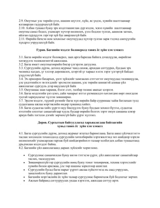 2.9. Оюутныг улс төрийн үзэл, шашин шүтлэг, хүйс, яс үндэс, хувийн шалтгаанаар
ялгаварлан гадуурхахгүй байх
2.10. Албан тушаал буюу эрх мэдлээашиглан дур мэдэн, эсвэл хувийн шалтгаанаар
оюутны санал бодол, ухамсарт хүчээр нөлөөлөх, үзэл бодлоо тулгах, аашилж загнах,
айлган сүрдүүлэх зэргээр зүй бус авирлахгүй байх
2.11. Өөрийн бичсэн ном зохиолыг оюутнуудад хүчээр тулган зарж тэдэнд санхүүгийн
хүндрэл учруулахгүй байх
Гурав. Багшийн мэдлэг боловсролд тавих ёс зүйн хэм хэмжээ
3.1. Багш өөрийн мэдлэг боловсрол, заах арга барилаа байнга дээшлүүлж, өөрийгөө
хөгжүүлэх төлөвлөгөөтэй ажиллана.
3.2. Багш ямагт оюутныгөөрийн биеэр үлгэрлэн дагуулна.
3.3. Сургуулийн дүрэм, дотоод журмыг чанд сахиж, архидан согтуурах, бусдын эрх
чөлөөнд халдах, үг хэлээр доромжлох, цээртэй үг хараал хэлэх зэрэг үлгэргүй байдал
үзүүлэхгүй байх
3.4. Эх орноороо бахархах, үнэт зүйлсийг хамгаалах сэтгэлгээг оюутнуудад төлөвшүүлж,
улс үндэтнийхээ эв нэгдлийг эрхэмлэн шашин, улс төрийн шинжтэй аливаа үйл
ажиллагааг сургууль дээр явуулахгүй байх
3.5. Оюутанаас шан харамж, бэлэг сэлт, төлбөр төлөөс авахыг цээрлэх
3.6. Багш мэдлэгийн үнэ цэнэ, сайн чанарыг итгэл үнэмшилдээ хөтлөгдөн өөрт оногдсон
тусгай хариуцлагыг хүлээн зөвшөөрнө.
3.7. Эрдэм мэдлэг, түүний үнэнийг багш хүн өөрийн байр сууринаас хайж батлахын тулд
судалгааны ажлаа мэргэжлийн өндөр түвшинд хийнэ.
3.8. Багш судалгаа хийх үүргээ муу биелүүлэх буюу бусдын зохиол бүтээл, судалгаа
нээлтийн ололтыг санаатайгаар хууль бусаар өөрийн болгох зэрэг оюун санааны цэвэр
ариун байх тогтсон дэгийг зөрчихгүй байх үүрэг хүлээнэ.
Дөрөв. Сургалтын байгууллагад харъяалагдаж байгаагийн
хувьд тавих ёс зүйн хэм хэмжээ
4.1. Багш сургуулийн дүрэм, дотоод журмыг ягштал баримтлана. Багш ажил үйлчилгээгээ
таслан зогсоосон тохиолдолд сургуулийн хөтөлбөрийн хэрэгжилтэнд энэ шийдвэр хэрхэн
нөлөөлөхийг ухамсарлаж гаргаж буй шийдвэрийнхээ талаар холбогдох албан тушаалтанд
урьдчилан мэдэгддэг байна.
4.2. Багшийн үйл ажиллагаанд дараах зүйлсийг хориглоно.






Сургуулиас санаачилсан буюу ивээн тэтгэсэн үүрэг, үйл ажиллагааг санаатайгаар
таслах, тасалдуулах
Зөвшөөрөлгүйгээр сургуулийн нөөц буюу тоног төхөөрөмж, техник хэрэгсэлийг
хувийн болон арилжаа, улс төр шашны зорилгоор ашиглах
Сургуулийн бусад багш нарыг үүрэгт ажлаа гүйцэтгэхэд нь саад учруулах,
заналхийлэх буюу дарамтлах
Багшийн мэргэжлийн ёс зүйн талаар сургуулиас баримталж буй бодлогыг зөрчих
Ажлын байранд согтууруулах ундаа хэрэглэх, ажилдаа согтуу ирэх

 