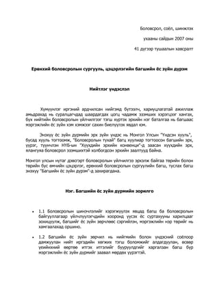 Боловсрол, соёл, шинжлэх
ухааны сайдын 2007 оны
41 дүгээр тушаалын хавсралт

Ерөнхий боловсролын сургууль, цэцэрлэгийн багшийн ёс зүйн дүрэм

Нийтлэг үндэслэл

Хүмүүнлэг иргэний ардчилсан нийгэмд бүтээлч, хариуцлагатай ажиллаж
амьдрахад нь суралцагчдад шаардагдах цогц чадамж эзэмших хэрэгцээг хангах,
бүх нийтийн боловсролын үйлчилгээг тэгш хүртэх эрхийн нэг баталгаа нь багшаас
мэргэжлийн ёс зүйн хэм хэмжээг сахин биелүүлэх явдал юм.
Энэхүү ёс зүйн дүрмийн эрх зүйн үндэс нь Монгол Улсын "Үндсэн хууль",
бусад хууль тогтоомж, "Боловсролын тухай" багц хуулиар тогтоосон багшийн эрх,
үүрэг, түүнчлэн НҮБ-ын "Хүүхдийн эрхийн конвенци"-д заасан хүүхдийн эрх,
ялангуяа боловсрол эзэмшихтэй холбогдсон эрхийн заалтууд байна.
Монгол улсын нутаг дэвсгэрт боловсролын үйлчилгээ эрхэлж байгаа төрийн болон
төрийн бус өмчийн цэцэрлэг, ерөнхий боловсролын сургуулийн багш, туслах багш
энэхүү "Багшийн ёс зүйн дүрэм"-д захирагдана.

Нэг. Багшийн ёс зүйн дүрмийн зорилго



1.1 Боловсролын шинэчлэлийг хэрэгжүүлэх явцад багш ба боловсролын
байгууллагаар үйлчлүүлэгчдийн хооронд үүсэх ёс суртахууны харилцааг
зохицуулж, багшийг ёс зүйн зөрчлөөс сэргийлэн, мэргэжлийн нэр төрийг нь
хамгаалахад оршино.



1.2 Багшийн ёс зүйн зөрчил нь нийгмийн болон үндэсний соёлоор
дамжуулан нийт иргэдийн хөгжих тэгш боломжийг алдагдуулан, өсвөр
үеийнхний өөртөө итгэх итгэлийг бууруулдгийг харгалзан багш бүр
мэргэжлийн ёс зүйн дүрмийг заавал мөрдөх үүрэгтэй.

 
