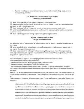 

Хувийн үзэл бодлоо санаатайгаар сургууль, түүний нэгжийн байр суурь хэмээн
бусдад ойлгуулж ярих
Тав. Хамт ажиллагчидтайгаа харилцахад
тавих ёс зүйн хэм хэмжээ

5.1. Хамт ажиллаж байгаа бүх хүмүүстэй хүндэтгэлтэй харилцана.
5.2. Ажил төрлийн холбогдолтой бодиттой шүүмжлэл, санааг хүлээн авч, аливаа маргаан
зөрчлийг эв зүйгээр шийдвэрлэнэ.
5.3. Хамт ажиддаж байгаа хүмүүсийн чөлөөт судалгаа шинжилгээг хүндэтгэнэ
5.4. Мэргэжлийн үйл ажиллагаанд шууд холбогдолгүй шалгуураар багшийн мэргэжлийн
чадварыг үнэлэх
5.5. Хувь хүний нууцлалын талаар баримтлах дүрэм, журам зөрчих
Зургаа. Багшийн мэргэжлийн
ёс зүйг хангах баталгаа
6.1. Багшийн энэхүү мэргэжлийн ёс зүйн дүрмийг ханган биелүүлэх нь багш хүний ариун
үүрэг мөн
6.2. Мэргэжлийн ёс зүйг сахин биелүүлэх нь Боловсролын тухай хуулинд заасан үүргээ
нэр төртэй биелүүлэх баталгаа мөн
6.3. Багш мэргэжлийн ёс зүйн үүргээ биелүүлээгүй буюу зохих ёсоор биелүүлээгүй, ёс
зүйн дүрмийн шаардлага зөрчсөн үйлдэл хийсэн тохиолдолд “Хөдөлмөрийн хууль”-ийн
дагуу зохих хариуцлага хүлээнэ.
ИлтгэлийнбүтэцУдиртгалНэгдүгээрбүлэг:Онолынхэсэг-Багшгэжхэнбэ?Багшхүнямарбайхѐстойвэ?-БагшийнѐсзүйСурагчдыннасныонцлогХоердугаарбүлэг:СудалгааныхэсэгСурагчдаасавсансудалгаа,үрдүндхийсэнболовсруулалтСудалгааныхүйсийнүрдүнгийнхарьцуулалтДүгнэлтАшигласанматериалХавсралт
ИлтгэлийнзорилгоБагшийнхарилцаа,аргазүйсурагчдынсураххүсэлдхэрхэннөлөөлжбайгааг
илрүүлэх
ЗорилтСэдэвтэйхолбоотойонолынматериалцуглуулж,уншижсудлахБагшийнхарилцаа,ар
газүйнталаарсурагчдаассудалгааавахСудалгааныүрдүндболовсруулалтхийхДүгнэлтгарг
ах
СудалгааныаргаАсуулгаЖишижхарьцуулахСтатистикболовсруулалтхийхАнализсент
изынарга
I.1Багшгэжхэнбэ?Хүнийгбайгальбанийгмийнбүтээгдэхүүнгэжүзвэлтэрхүүнийгмийнбүтээгд
эхүүнболохынхньэхийгтавигчньбагшюм.Багшньхүүхдэдэрдэмномынэхийгзаажоюунухааныг
ньнээжбиедаансуралцаж,ажиллаж,амьдрахаргаухаандсургаддаг.Багшмэдлэгтэйчадвартай
байхынзэрэгцээсурагчдыгойлгоддог,сурахынтөдийгүйсургахынаргаухаандсуралцсанбайхш
аардлагатай.Хамгийнголньсуралцагчдыгхайрлаж,тэднийгөөрийнтаньмэргэжилболонэхор
ныхоохойчирээдүй,болохынхньхувьдхүндэтгэж,тэдэндхамгийнгол,үндсэнчухалмэдлэг,арга

 