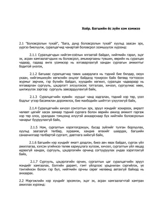 Хоёр. Багшийн ёс зүйн хэм хэмжээ

2.1 "Боловсролын тухай", "Бага, дунд боловсролын тухай" хуульд заасан эрх,
үүргээ биелүүлж, суралцагчид чанартай боловсрол эзэмшүүлэх хүрээнд:
2.1.1 Суралцагчдын нийгэм-соёлын ялгаатай байдал, нийгмийн гарал, эцэг
эх, асран хамгаалагчдынх нь боловсрол, амьжиргааны түвшин, өөрийн нь суралцах
чадвар, гадаад өнгө үзэмжээр нь ялгаварлахгүй хандан сурлагын амжилтыг
бодитой үнэлэх,
2.1.2 Багшаас суралцагчид тавих шаардлага нь тэдний бие бялдар, оюун
ухаан, нийгэмшихүйн хөгжлийн онцлог байдалд тохирсон байх бөгөөд тогтоосон
журмыг зөрчиж, гэр бүлийн байдал, хүүхдийн хөгжил, суралцах чадвараар нь
ялгаварлан сургууль, цэцэрлэгт элсүүлэхээс татгалзах, хичээл, сургуулиас хөөх,
шилжүүлэх зэргээр сургууль завсардуулахгүй байх,
2.1.3 Суралцагчийн хувийн нууцыг чанд хадгалан, тэдний нэр төр, үзэл
бодлыг үгээр басамжлан доромжлох, бие махбодийн шийтгэл үзүүлэхгүй байх,
2.1.4 Суралцагчийн хичээл сонголтын эрх, эрүүл мэндийг хохироох, амралт
чөлөөт цагийг хасах замаар тэдний сурлага болон өөрийн ажилд амжилт гаргаж
нэр төр олох, уралдаан тэмцээнд илүүтэй анхаарснаар бүх нийтийн боловсролын
чанарыг бууруулахгүй байх,
2.1.5 Ном, сургалтын хэрэглэгдэхүүн, бусад зүйлийг тулган борлуулах,
хуульд заагаагүй төлбөр, хураамж, хандив өгөхийг шаардах, багшийн
санаачилгаар төлбөртэй сургалт, давтлага хийхгүй байх,
2.1.6 Багшийн нэр хүндийг ямагт дээдлэн, биеэ авч явах байдал, сургах үйл
ажиллагаа, хэлсэн үгийнхээ төлөө хариуцлага хүлээж, хичээл, сургалтын үйл явцад
идэвхгүй хандах, сургууль, цэцэрлэгийн орчинд согтууруулах ундаа хэрэглэхгүй
байх,
2.1.7 Сургууль, цэцэрлэгийн орчин, сургалтын цаг суралцагчийн эрүүл
мэндийг хамгаалах, бэлгийн дарамт, гэмт үйлдлээс урьдчилан сэргийлэх, үе
тэнгийнхэн болон гэр бүл, нийгмийн орчны сөрөг нөлөөнд автахгүй байхад нь
анхаарах.
2.2 Мэргэжлийн нэр хүндийг эрхэмлэн, эцэг эх, асран хамгаалагчтай хамтран
ажиллах хүрээнд:

 