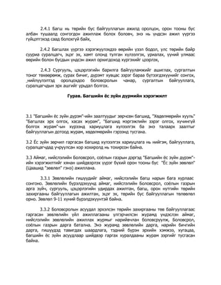 2.4.1 Багш нь төрийн бус байгууллагын ажилд оролцон, орон тооны бус
албан тушаалд сонгогдон ажиллаж болох боловч, энэ нь үндсэн ажил үүргээ
гүйцэтгэхэд саад болохгүй байх,
2.4.2 Багшлах үүргээ хэрэгжүүлэхдээ өөрийн үзэл бодол, улс төрийн байр
сууриа суралцагч, эцэг эх, хамт олонд тулган хүлээлгэх, уриалах, үүний улмаас
өөрийн болон бусдын үндсэн ажил орхигдоход хүргэхийг цээрлэх,
2.4.3 Сургууль, цэцэрлэгийн барилга байгууламжийг ашиглах, сургалтын
тоног төхөөрөмж, сурах бичиг, дүрэмт хувцас зэрэг бараа бүтээгдэхүүнийг сонгох,
нийлүүлэлтэд оролцохдоо боловсролын чанар, сургалтын байгууллага,
суралцагчдын эрх ашгийг урьдал болгох.
Гурав. Багшийн ёс зүйн дүрмийн хэрэгжилт

3.1 "Багшийн ёс зүйн дүрэм"-ийн заалтуудыг зөрчсөн багшид, "Хөдөлмөрийн хууль"
"Багшлах эрх олгох, хасах журам", "Багшид мэргэжлийн зэрэг олгох, хүчингүй
болгох журам"-ын хүрээнд хариуцлага хүлээлгэх ба энэ талаарх заалтыг
байгууллагын дотоод журам, хөдөлмөрийн гэрээнд тусгана.
3.2 Ёс зүйн зөрчил гаргасан багшид хүлээлгэх хариуцлага нь нийгэм, байгууллага,
суралцагчдад учруулсан хор хохиролд нь тохирсон байна.
3.3 Аймаг, нийслэлийн Боловсрол, соёлын газрын дэргэд "Багшийн ёс зүйн дүрэм"ийн хэрэгжилтийг хянан шийдвэрлэх үүрэг бүхий орон тооны бус "Ёс зүйн зөвлөл"
(Цаашид "зөвлөл" гэнэ) ажиллана.
3.3.1 Зөвлөлийн гишүүдийг аймаг, нийслэлийн багш нарын бага хурлаас
сонгоно. Зөвлөлийн бүрэлдэхүүнд аймаг, нийслэлийн Боловсрол, соёлын газрын
арга зүйч, сургууль, цэцэрлэгийн удирдах ажилтан, багш, орон нутгийн төрийн
захиргааны байгууллагын ажилтан, эцэг эх, төрийн бус байгууллагын төлөөлөл
орно. Зөвлөл 9-11 хүний бүрэлдэхүүнтэй байна.
3.3.2 Боловсролын асуудал эрхэлсэн төрийн захиргааны төв байгууллагаас
гаргасан зөвлөлийн үйл ажиллагааны үлгэрчилсэн журамд үндэслэн аймаг,
нийслэлийн зөвлөлийн ажиллах журмыг нарийвчлан боловсруулж, Боловсрол,
соёлын газрын дарга батална. Энэ журамд зөвлөлийн дарга, нарийн бичгийн
дарга, гишүүдэд тавигдах шаардлага, тэдний бүрэн эрхийн хэмжээ, хугацаа,
багшийн ёс зүйн асуудлаар шийдвэр гаргах хуралдааны журам зэргийг тусгасан
байна.

 