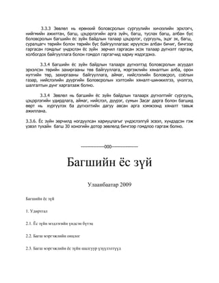 3.3.3 Зөвлөл нь ерөнхий боловсролын сургуулийн хичээлийн эрхлэгч,
нийгмийн ажилтан, багш, цэцэрлэгийн арга зүйч, багш, туслах багш, албан бус
боловсролын багшийн ёс зүйн байдлын талаар цэцэрлэг, сургууль, эцэг эх, багш,
суралцагч төрийн болон төрийн бус байгууллагаас ирүүлсэн албан бичиг, бичгээр
гаргасан гомдлыг үндэслэн ёс зүйн зөрчил гаргасан эсэх талаар дүгнэлт гаргаж,
холбогдох байгууллага болон гомдол гаргагчид хариу мэдэгдэнэ.
3.3.4 Багшийн ёс зүйн байдлын талаарх дүгнэлтэд боловсролын асуудал
эрхэлсэн төрийн захиргааны төв байгууллага, мэргэжлийн хяналтын алба, орон
нутгийн төр, захиргааны байгууллага, аймаг, нийслэлийн Боловсрол, соёлын
газар, нийслэлийн дүүргийн Боловсролын хэлтсийн хяналт-шинжилгээ, үнэлгээ,
шалгалтын дүнг харгалзаж болно.
3.3.4 Зөвлөл нь багшийн ёс зүйн байдлын талаарх дүгнэлтийг сургууль,
цэцэрлэгийн удирдлага, аймаг, нийслэл, дүүрэг, сумын Засаг дарга болон багшид
өөрт нь хүргүүлэх ба дүгнэлтийн дагуу авсан арга хэмжээнд хяналт тавьж
ажиллана.
3.3.6. Ёс зүйн зөрчилд ногдуулсан хариуцлагыг үндэслэлгүй эсвэл, хүндэдсэн гэж
үзвэл тухайн багш 30 хоногийн дотор зөвлөлд бичгээр гомдлоо гаргаж болно.

---------------000-----------------

Багшийн ёс зүй
Улаанбаатар 2009
Багшийн ёс зүй
1. Удиртгал
2.1. Ёс зүйн мэдлэгийн үндсэн бүтэц
2.2. Багш мэргэжлийн онцлог
2.3. Багш мэргэжлийн ёс зүйн шалгуур үзүүлэлтүүд

 