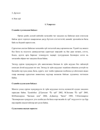 3. Дүгнэлт
4. Ном зүй
1. Удиртгал
Сэдвийн тулгамдсан байдал:
Орчин үеийн дэлхий нийтийн хөгжлийн чиг хандлага нь байнгын өсөн нэмэгдэж
байгаа эрэлт хэрэгцээ шаардлагын дагуу бүтээлч сэтгэлгээтэй, шинийг эрэлхийлсэн багш
байх нь бидний зорилго юм.
Сургалтын систем байнгын хөгжлийн зүй тогтолтой амьд организм юм. Үүний тод жишээ
бол багш нь мэдээлэл дамжуулагчаас сурагчдыг өөрсдийг нь бие даан хөгжих, сэтгэх,
бодох, дүгнэх арга барилыг эзэмшүүлэх чадварт тулгуурласан боловсрол олгох нь
хөгжлийн ойрын чиг хандлага болж байна.
Энэхүү сурган хүмүүжүүлэх үйл ажиллагаанд багшын ёс зүйн асуудал бол зайлшгүй
сөхөгдөх ёстой асуудлын нэг юм. Энэхүү ёс зүйн асуудлыг төдийлөн ойшоож үзээгүйгээс
багшийн нэр хүнд унаж, багш, сурагч, эцэг эхийн гурвалсан холбоонд үл ойлголцох явдал
газар авсанаар сургалтын амжилтанд муугаар нөлөөлж байгааг судлаачид тогтоосон
байна.
Сэдвийн судлагдсан байдал:
Монгол улсад сурган хүмүүжүүлэх ёс зүйн асуудлын нэлээд идэвхитэй судлах хандлага
харагдаж байна. Тухайлбал: Д.Тунгалаг “Ёс зүй” 2002, М.Золзаяа “Ёс зүй” 2005,
Ш.Ичинхорлоо

“Багшын

ном”

2004,

Д.Дашхүү

“Багш”

1989,

Т.Нэмэхжаргал

“Боловсролын хүмүүнлэг утга холбогдол ба багш мэргэжлийн ёс зүй” өгүүллэгтээ тус бүр
өөр өөрийн онцлогтойгоор авч үзсэн байна.
Судалгааны ажлын зорилго:

 