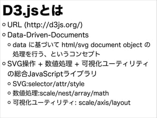 D3.jsとは
URL (http://d3js.org/)
Data-Driven-Documents
data に基づいて html/svg document object の
処理を行う、というコンセプト

SVG操作 + 数値処理 + ...