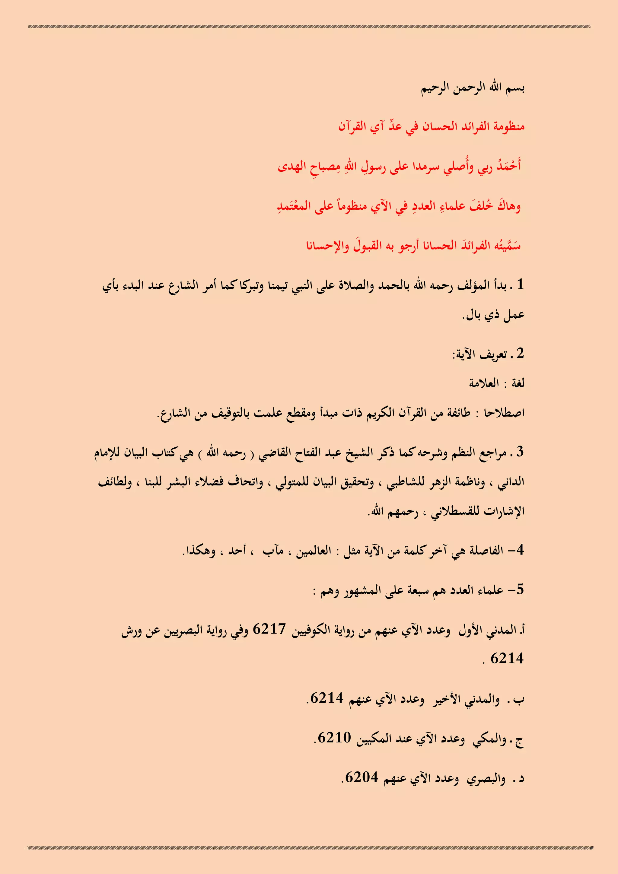 ‫بسم اهلل الرحمن الرحيم‬
‫ّْ‬
‫منظومة الفرائد الحسان في عد آي القرآن‬
‫أَحمد ربي وأُصلي سرمدا على رسول اهلل مصباح الهدى‬
‫ِ ِِ ِ‬
‫َُْ‬
‫ِ‬
‫ِ ِ‬
‫وىاك خلف علماء العدد في اآلي منظوماً على المعتَمد‬
‫َ ُ َ‬
‫ْ‬
‫سميتُو الفـرائد الحسانا أرجو بو القبـول واإلحسانا‬
‫َ‬
‫َ َّ‬
‫َ‬
‫1 ـ بدأ المؤلف رحمو اهلل بالحمد والصالة على النبي تيمنا كا كما أمر الشارع عند البدء بأي‬
‫وتبر‬
‫عمل ذي بال.‬
‫2 ـ تعريف اآلية:‬
‫لغة : العالمة‬
‫اصطالحا : طائفة من القرآن الكريم ذات مبدأ ومقطع علمت بالتوقيف من الشارع.‬
‫3 ـ مراجع النظم وشرحو كما ذكر الشيخ عبد الفتاح القاضي ( رحمو اهلل ) ىي كتاب البيان لإلمام‬
‫الداني ، وناظمة الزىر للشاطبي ، وتحقيق البيان للمتولي ، واتحاف فضالء البشر للبنا ، ولطائف‬
‫اإلشارات للقسطالني ، رحمهم اهلل.‬
‫4- الفاصلة ىي آخر كلمة من اآلية مثل : العالمين ، مآب ، أحد ، وىكذا.‬
‫5- علماء العدد ىم سبعة على المشهور وىم :‬
‫أـ المدني األول وعدد اآلي عنهم من رواية الكوفيين 7126 وفي رواية البصريين عن ورش‬
‫4126 .‬
‫ب ـ والمدني األخير وعدد اآلي عنهم 4126.‬
‫ج ـ والمكي وعدد اآلي عند المكيين 0126.‬
‫د ـ والبصري وعدد اآلي عنهم 4026.‬

 