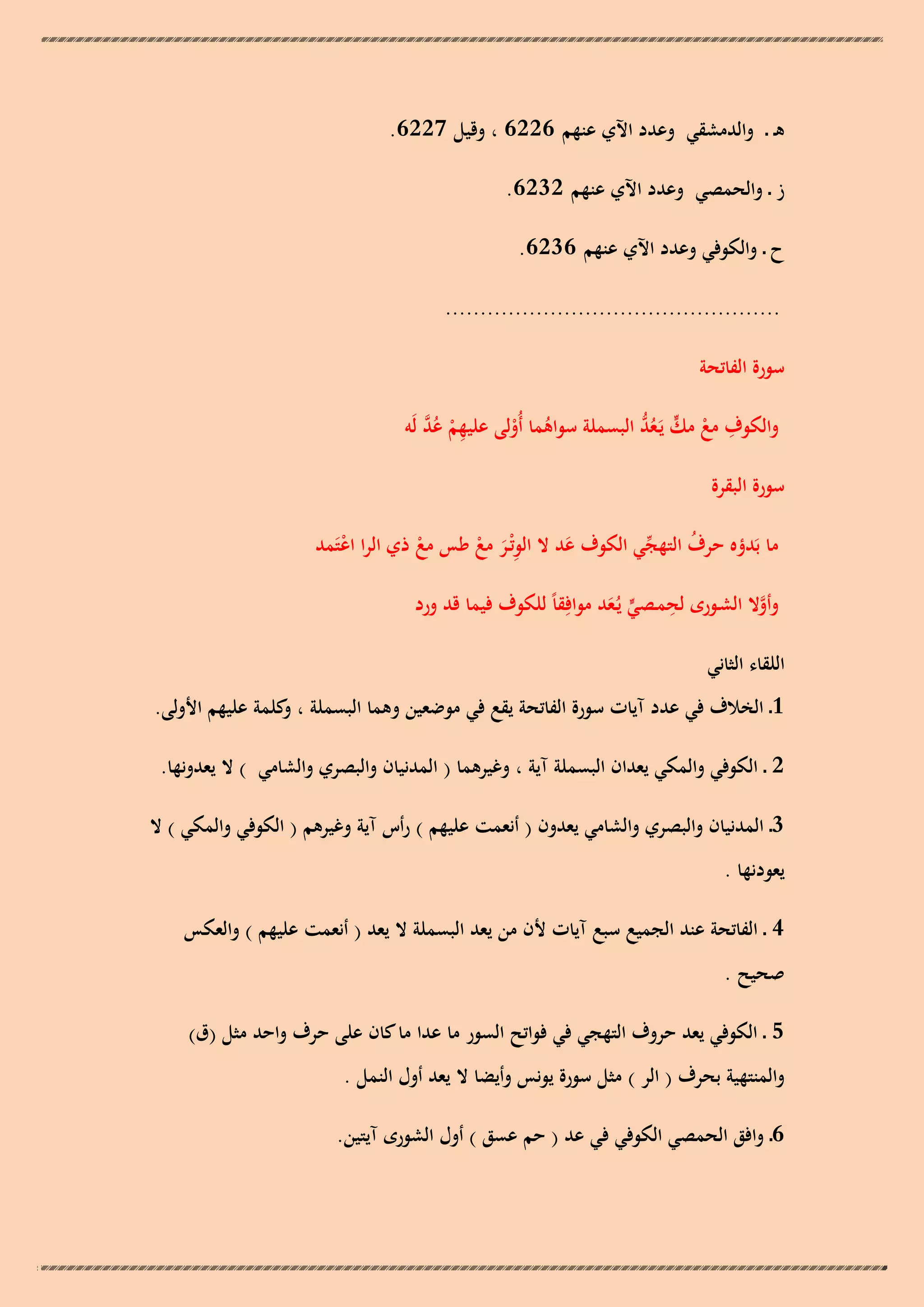 ‫ىـ ـ والدمشقي وعدد اآلي عنهم 6226 ، وقيل 7226.‬
‫ز ـ والحمصي وعدد اآلي عنهم 2326.‬
‫ح ـ والكوفي وعدد اآلي عنهم 6326.‬
‫................................................‬
‫سورة الفاتحة‬
‫ِ ْ ُ َّ‬
‫ِ ْ ٍّ ُ ُّ‬
‫والكوف مع مك يَـعد البسملة سواىما أُولى عليهم عد لَو‬
‫ُ ْ‬
‫سورة البقرة‬
‫ما بَدؤه حرف التهجي الكوف عد ال الوتْـر مع طس مع ذي الرا اعتَمد‬
‫ّْ‬
‫ُ‬
‫ْ‬
‫َ‬
‫ْ‬
‫َِ ْ‬
‫ِ‬
‫وأوال الشـورى لحمـصي يُـعد موافِقاً للكوف فيما قد ورد‬
‫َّ‬
‫ٍّ َ‬
‫اللقاء الثاني‬
‫1 ـ الخالف في عدد آيات سورة الفاتحة يقع في موضعين وىما البسملة ، كلمة عليهم األولى.‬
‫و‬
‫2 ـ الكوفي والمكي يعدان البسملة آية ، وغيرىما ( المدنيان والبصري والشامي ) ال يعدونها.‬
‫3ـ المدنيان والبصري والشامي يعدون ( أنعمت عليهم ) رأس آية وغيرىم ( الكوفي والمكي ) ال‬
‫يعودنها .‬
‫4 ـ الفاتحة عند الجميع سبع آيات ألن من يعد البسملة ال يعد ( أنعمت عليهم ) والعكس‬
‫صحيح .‬
‫5 ـ الكوفي يعد حروف التهجي في فواتح السور ما عدا ما كان على حرف واحد مثل (ق)‬
‫والمنتهية بحرف ( الر ) مثل سورة يونس وأيضا ال يعد أول النمل .‬
‫6ـ وافق الحمصي الكوفي في عد ( حم عسق ) أول الشورى آيتين.‬

 