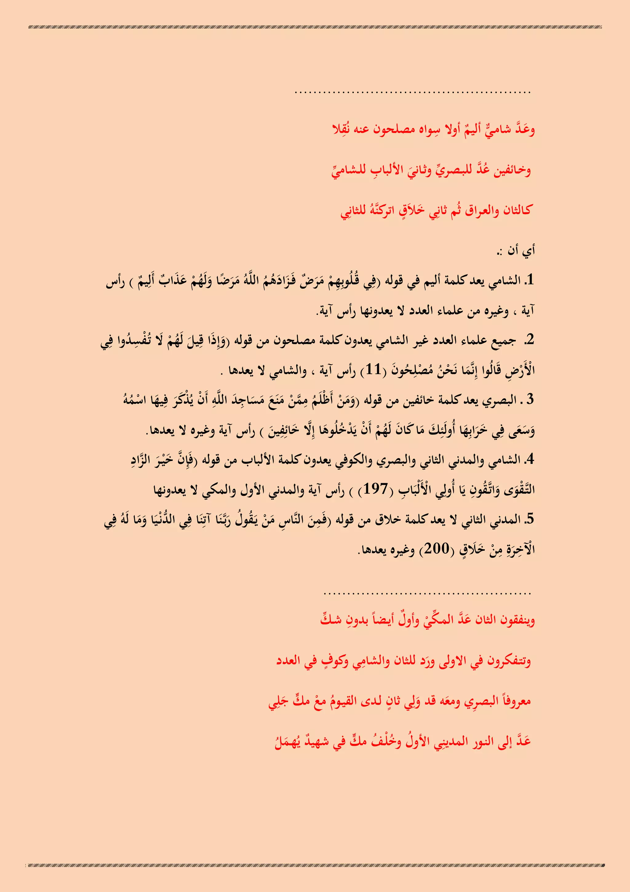 ‫..................................................‬
‫ِ‬
‫ِ‬
‫َ َّ‬
‫وعـد شامـي أليم أوال سواه مصلحون عنو نُقال‬
‫ّّ ٌ‬
‫ِ‬
‫ُ َّ‬
‫وخـائفين عد للبـصري وثـاني األلباب للـشامي‬
‫ّْ‬
‫ّْ َ‬
‫كـالثان والعـراق ثُم ثانِي خالَق كنَّوُ للثانِي‬
‫َ ٍ اتر‬
‫أي أن :ـ‬

‫1ـ الشامي يعد كلمة أليم في قولو (فِي قُـلُوبِهم مرض فَـزادىم اللَّوُ مرضا ولَهم عذاب أَلِيم ) رأس‬
‫ِ ْ ََ ٌ َ َ ُ ُ ََ ً َ ُ ْ َ َ ٌ ٌ‬

‫آية ، وغيره من علماء العدد ال يعدونها رأس آية.‬

‫2 ـ جميع علماء العدد غير الشامي يعدون كلمة مصلحون من قولو (وإِذَا قِيل لَهم ال تُـفسدوا فِي‬
‫َ ُْ َ ُِْ‬
‫َ‬
‫ْْ ِ‬
‫األَرض قَالُوا إِنَّما نَحن مصلِحون (11) رأس آية ، والشامي ال يعدىا .‬
‫َ ُُْ ْ ُ َ‬
‫ِ‬
‫ِ‬
‫َِ ِ‬
‫3 ـ البصري يعد كلمة خائفين من قولو (ومن أَظْلَم ممن منَع مساجد اللَّو أَن يُذكر فيها اسموُ‬
‫ْ ََْ َ ْ ُ‬
‫َ َ ْ ُ َّ ْ َ َ َ َ‬
‫ِ‬
‫وسعى فِي خرابِها أُولَئِك ما كان لَهم أَن يَدخلُوىا إِال خائِفين ) رأس آية وغيره ال يعدىا.‬
‫ََ َ‬
‫َ ََ‬
‫َ َ َ َ ُ ْ ْ ْ ُ َ َّ َ َ‬
‫َّ َ َّ ِ‬
‫4 ـ الشامي والمدني الثاني والبصري والكوفي يعدون كلمة األلباب من قولو (فَِإن خ ْيـر الزاد‬
‫َ‬
‫ُ ِ‬
‫ْ ِ‬
‫التَّـقوى واتَّـقون يَا أُولِي األَلْبَاب ( 791) ) رأس آية والمدني األول والمكي ال يعدونها‬
‫َْ َ‬
‫ِ‬
‫5ـ المدني الثاني ال يعد كلمة خالق من قولو (فَمن النَّاس من يَـقول ربَّـنَا آتِنَا فِي الدنْـيَا وما لَوُ فِي‬
‫ُّ َ َ‬
‫َ ِ َْ ُ ُ َ‬
‫ْ ِ ِ ََ ٍ‬
‫اآلخرةِ من خالق (002) وغيره يعدىا.‬
‫َ ْ‬
‫............................................‬

‫ِ ّْ‬
‫وينفقون الثان عد المـكي وأول أيـضاً بدون شـك‬
‫َ َّ ّْ ْ ٌ‬
‫ِ و ٍ‬
‫وتتـفكرون في االولى ورد للثان والشامي كوف في العدد‬
‫َ‬
‫ٍ‬
‫معروفاً البصري ومعو قد ولِي ثان لـدى القيـوم مع مك جلِي‬
‫ِ َ‬
‫ُ ْ ٍّ َ‬
‫َ‬
‫َ َّ‬
‫ُ ُ ْ ُ ٍّ‬
‫عـد إلى النـور المدينِي األول وخلـف مك في شهيد يُهـمل‬
‫ٌ َُ‬

 