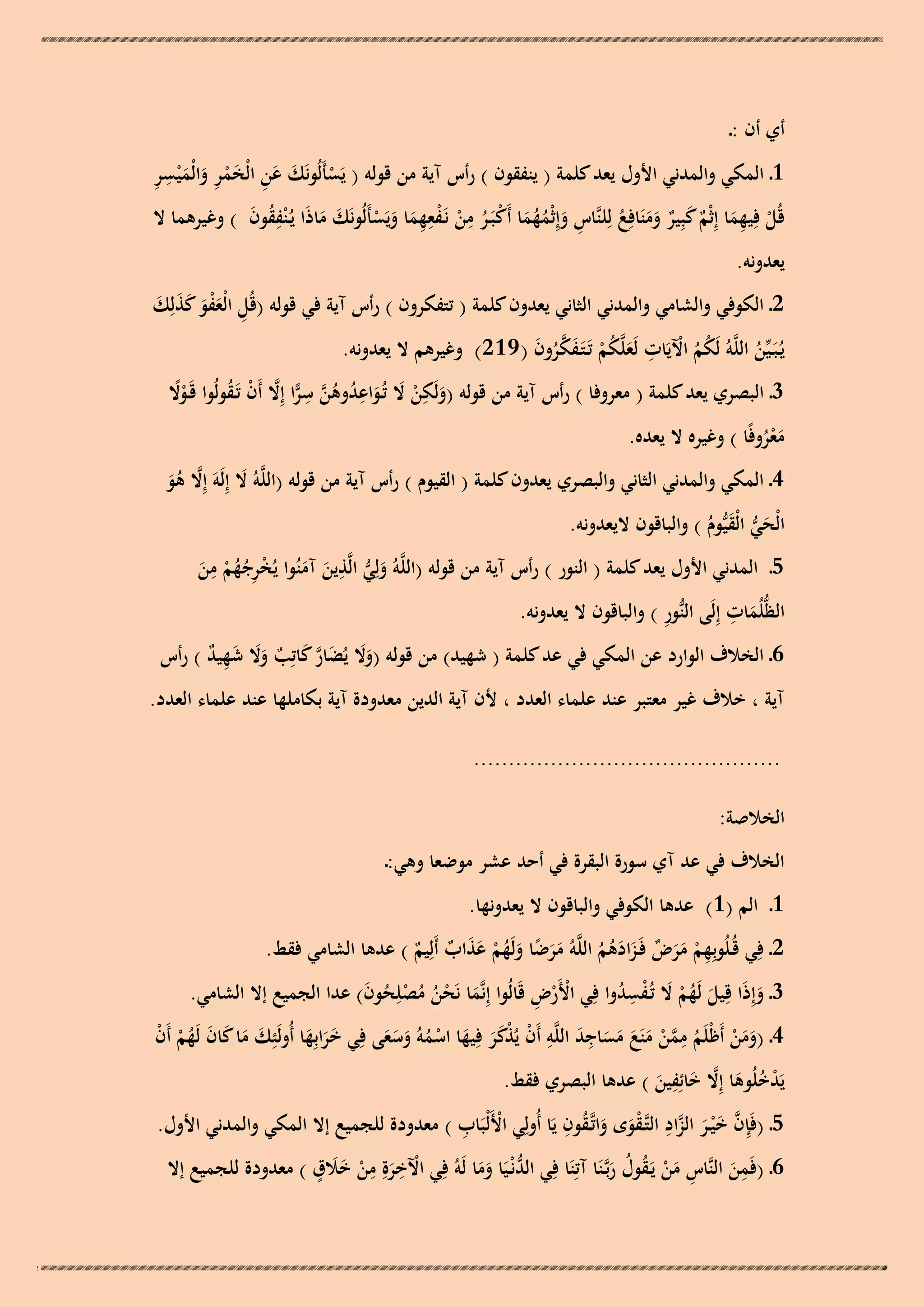 ‫أي أن :ـ‬

‫ْ َ َِ َِْ َ َ ِ ِ‬
‫1ـ المكي والمدني األول يعد كلمة ( ينفقون ) رأس آية من قولو ( يَسأَلُونَك عن الْخمر والْم ْيسر‬
‫ِ ِ‬
‫قُل فِيهما إِثْم كبِير ومنَافِع لِلنَّاس وإِثْمهما أَكبَـر من نَـفعهما ويَسأَلُونَك ماذَا يُـ ْنفقون ) وغيرىما ال‬
‫ُِ َ‬
‫ْ ِ َ ٌ َ ٌ ََ ُ ِ َ ُ ُ َ ْ ُ ْ ْ ِ َ َ ْ َ َ‬
‫يعدونو.‬
‫2ـ الكوفي والشامي والمدني الثاني يعدون كلمة ( تتفكرون ) رأس آية في قولو (قُل الْعفو كذلِك‬
‫ِ َْ َ َ َ َ‬
‫يُـبَـيّْن اللَّوُ لَكم اآليَات لَعلَّكم تَـتَـفكرون ( 912) وغيرىم ال يعدونو.‬
‫ُ ُ ْ ِ َ ُ ْ َ َّ ُ َ‬
‫ُ‬
‫3ـ البصري يعد كلمة ( معروفا ) رأس آية من قولو (ولَكن ال تُـواعدوىن سرا إِال أَن تَـقولُوا قَـوال‬
‫ًْ‬
‫َ ِ ْ َ َ ِ ُ ُ َّ ِ ِّ َّ ْ ُ‬
‫معروفًا ) وغيره ال يعده.‬
‫َُْ‬

‫4ـ المكي والمدني الثاني والبصري يعدون كلمة ( القيوم ) رأس آية من قولو (اللَّوُ ال إِلَوَ إِال ىو‬
‫َ‬
‫َّ ُ َ‬
‫الْحي الْقيُّوم ) والباقون اليعدونو.‬
‫َ ُّ َ ُ‬
‫ِ‬
‫ِ‬
‫5ـ المدني األول يعد كلمة ( النور ) رأس آية من قولو (اللَّوُ ولِي الَّذين آمنُوا يُخرجهم من‬
‫َ ُّ َ َ ْ ِ ُ ُ ْ َ‬
‫ِ‬
‫ِ‬
‫الظُّلُمات إِلَى النُّور ) والباقون ال يعدونو.‬
‫َ‬

‫6ـ الخالف الوارد عن المكي في عد كلمة ( شهيد) من قولو (وال يُضار كاتِب وال شهيد ) رأس‬
‫ََ َ َّ َ ٌ ََ َ ِ ٌ‬

‫آية ، خالف غير معتبر عند علماء العدد ، ألن آية الدين معدودة آية بكاملها عند علماء العدد.‬
‫............................................‬

‫الخالصة:‬
‫الخالف في عد آي سورة البقرة في أحد عشر موضعا وىي:ـ‬
‫1ـ الم (1) عدىا الكوفي والباقون ال يعدونها.‬
‫2ـ فِي قُـلُوبِهم مرض فَـزادىم اللَّوُ مرضا ولَهم عذاب أَلِيم ) عدىا الشامي فقط.‬
‫ِ ْ ََ ٌ َ َ ُ ُ ََ ً َ ُ ْ َ َ ٌ ٌ‬
‫ْْ ِ‬
‫3ـ وإِذَا قِيل لَهم ال تُـفسدوا فِي األَرض قَالُوا إِنَّما نَحن مصلِحون) عدا الجميع إال الشامي.‬
‫َ ُُْ ْ ُ َ‬
‫َ ُْ َ ُِْ‬
‫َ‬
‫ِ‬
‫َِ ِ‬
‫4ـ (ومن أَظْلَم ممن منَع مساجد اللَّو أَن يُذكر فِيها اسموُ وسعى فِي خرابِها أُولَئِك ما كان لَهم أَن‬
‫َ َ َ َ ُْ ْ‬
‫ََ َ‬
‫ْ ََْ َ ْ ُ َ ََ‬
‫َ َ ْ ُ َّ ْ َ َ َ َ‬
‫ِ‬
‫يَدخلُوىا إِال خائِفين ) عدىا البصري فقط.‬
‫ْ ُ َ َّ َ َ‬
‫ِ‬
‫ُ ِ‬
‫ْ ِ‬
‫5ـ (فَِإن خ ْيـر الزاد التَّـقوى واتَّـقون يَا أُولِي األَلْبَاب ) معدودة للجميع إال المكي والمدني األول.‬
‫َّ َ َ َّ ْ َ َ‬
‫ْ ِ ِ ََ ٍ‬
‫ِ‬
‫6ـ (فَمن النَّاس من يَـقول ربَّـنَا آتِنَا فِي الدنْـيَا وما لَوُ فِي اآلخرةِ من خالق ) معدودة للجميع إال‬
‫َ ْ‬
‫ُّ َ َ‬
‫َ ِ َْ ُ ُ َ‬

 