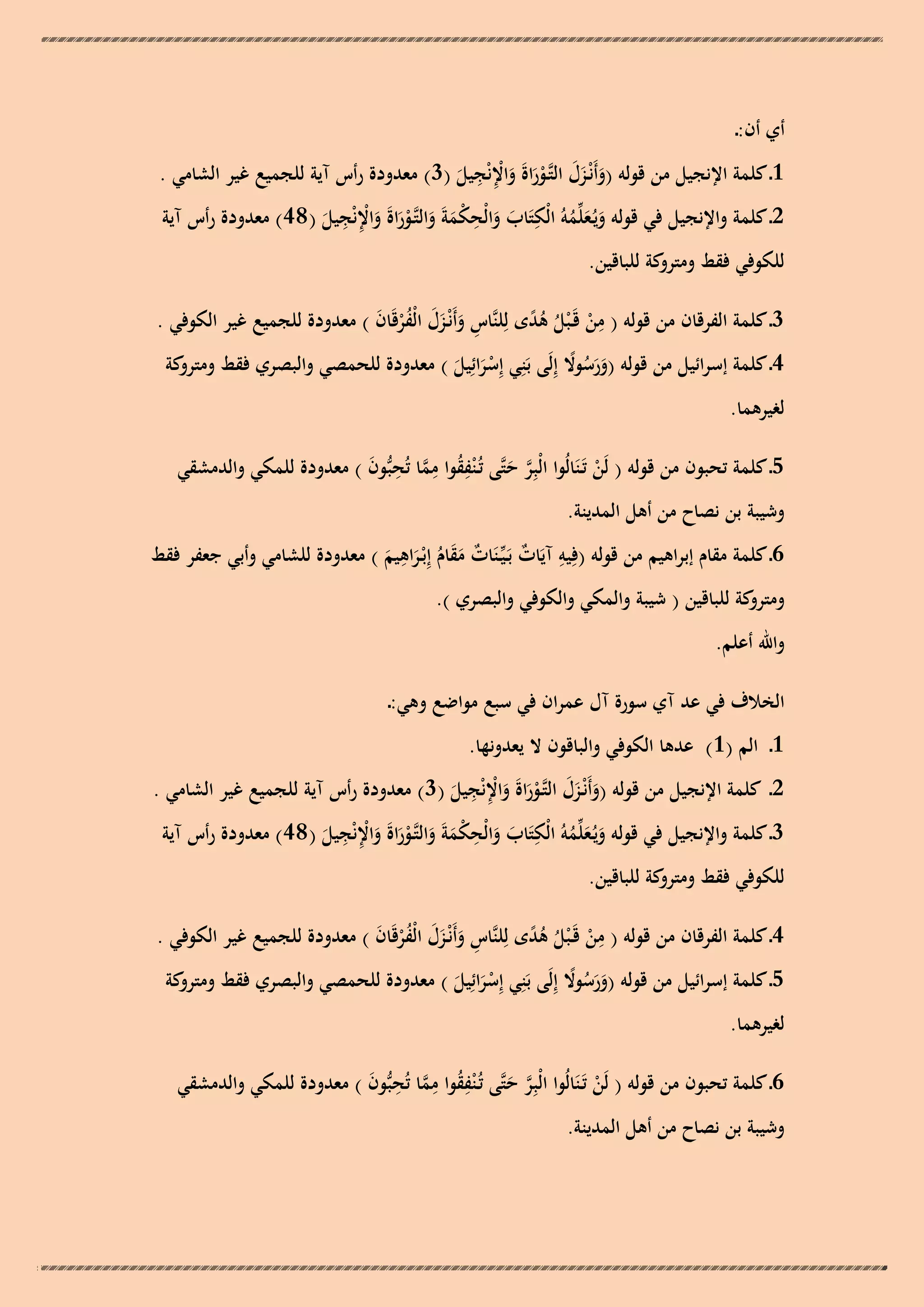 ‫أي أن:ـ‬

‫ِ ِ‬
‫1ـ كلمة اإلنجيل من قولو (وأَنْـزل التَّوراةَ واإلنْجيل (3) معدودة رأس آية للجميع غير الشامي .‬
‫َ َ َ ـْ َ َ ْ َ‬
‫ِ‬
‫ِ‬
‫ِ ِ‬
‫2ـ كلمة واإلنجيل في قولو ويُـعلّْموُ الْكتَاب والْح ْمةَ والتَّوراةَ واإلنْجيل ( 84) معدودة رأس آية‬
‫ََُ‬
‫َ َ ك َ َ ـْ َ َ ْ َ‬
‫للكوفي فقط كة للباقين.‬
‫ومترو‬
‫3ـ كلمة الفرقان من قولو ( من قَـ ْبل ىدى لِلنَّاس وأَنْـزل الْفرقَان ) معدودة للجميع غير الكوفي .‬
‫ِ َ ََ ُْ َ‬
‫ِ ْ ُ ًُ‬
‫4ـ كلمة إسرائيل من قولو (ورسوال إِلَى بَنِي إِسرائِيل ) معدودة للحمصي والبصري فقط كة‬
‫ومترو‬
‫ََ ُ ً‬
‫َْ َ‬

‫لغيرىما.‬

‫5ـ كلمة تحبون من قولو ( لَن تَـنَالُوا الْبِر حتَّى تُـ ْنفقوا مما تُحبُّون ) معدودة للمكي والدمشقي‬
‫ِ ُ ِ َّ ِ َ‬
‫ْ‬
‫َّ َ‬

‫وشيبة بن نصاح من أىل المدينة.‬
‫ِ‬
‫6ـ كلمة مقام إبراىيم من قولو (فِيو آيَات بَـيّْـنَات مقام إِبْـراىيم ) معدودة للشامي وأبي جعفر فقط‬
‫ِ ٌ‬
‫ٌ ََ ُ َ َ‬
‫كة للباقين ( شيبة والمكي والكوفي والبصري ).‬
‫ومترو‬
‫واهلل أعلم.‬
‫الخالف في عد آي سورة آل عمران في سبع مواضع وىي:ـ‬
‫1ـ الم (1) عدىا الكوفي والباقون ال يعدونها.‬

‫ِ ِ‬
‫2ـ كلمة اإلنجيل من قولو (وأَنْـزل التَّوراةَ واإلنْجيل (3) معدودة رأس آية للجميع غير الشامي .‬
‫َ َ َ ـْ َ َ ْ َ‬
‫ِ‬
‫ِ‬
‫ِ ِ‬
‫3ـ كلمة واإلنجيل في قولو ويُـعلّْموُ الْكتَاب والْح ْمةَ والتَّوراةَ واإلنْجيل ( 84) معدودة رأس آية‬
‫ََُ‬
‫َ َ ك َ َ ـْ َ َ ْ َ‬
‫للكوفي فقط كة للباقين.‬
‫ومترو‬
‫4ـ كلمة الفرقان من قولو ( من قَـ ْبل ىدى لِلنَّاس وأَنْـزل الْفرقَان ) معدودة للجميع غير الكوفي .‬
‫ِ َ ََ ُْ َ‬
‫ِ ْ ُ ًُ‬
‫5ـ كلمة إسرائيل من قولو (ورسوال إِلَى بَنِي إِسرائِيل ) معدودة للحمصي والبصري فقط كة‬
‫ومترو‬
‫ََ ُ ً‬
‫َْ َ‬

‫لغيرىما.‬

‫6ـ كلمة تحبون من قولو ( لَن تَـنَالُوا الْبِر حتَّى تُـ ْنفقوا مما تُحبُّون ) معدودة للمكي والدمشقي‬
‫ِ ُ ِ َّ ِ َ‬
‫ْ‬
‫َّ َ‬

‫وشيبة بن نصاح من أىل المدينة.‬

 