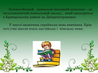 Зеленогайський навчально-виховний комплекс – це
загальноосвітній навчальний заклад , який знаходиться
в Криворізькому районі на Дніпропетровщині.
У школі визначена українська мова навчання. Крім
того учні школи вчать англійську і німецьку мови.

 