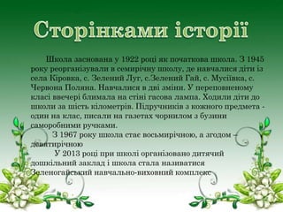 Школа заснована у 1922 році як початкова школа. З 1945
року реорганізували в семирічну школу, де навчалися діти із
села Кіровка, с. Зелений Луг, с.Зелений Гай, с. Мусіївка, с.
Червона Поляна. Навчалися в дві зміни. У переповненому
класі ввечері блимала на стіні гасова лампа. Ходили діти до
школи за шість кілометрів. Підручників з кожного предмета один на клас, писали на газетах чорнилом з бузини
саморобними ручками.
З 1967 року школа стає восьмирічною, а згодом –
девятирічною
У 2013 році при школі організовано дитячий
дошкільний заклад і школа стала називатися
Зеленогайський навчально-виховний комплекс

 