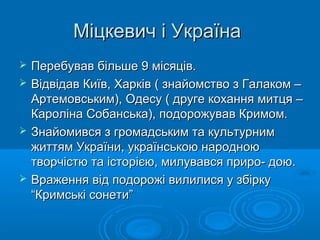 Міцкевич і Україна







Перебував більше 9 місяців.
Відвідав Київ, Харків ( знайомство з Галаком –
Артемовським), Одесу ( друге кохання митця –
Кароліна Собанська), подорожував Кримом.
Знайомився з громадським та культурним
життям України, українською народною
творчістю та історією, милувався приро- дою.
Враження від подорожі вилилися у збірку
“Кримські сонети”

 