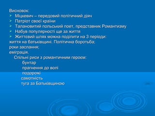 Висновок:
 Міцкевич – передовий політичний діяч
 Патріот своєї країни
 Талановитий польський поет, представник Романтизму
 Набув популярності ще за життя
 Життєвий шлях можна поділити на 3 періоди:
життя на батьківщині. Політична боротьба;
роки заслання;
еміграція.
Спільні риси з романтичним героєм:
бунтар
прагнення до волі
подорожі
самотність
туга за Батьківщиною

 