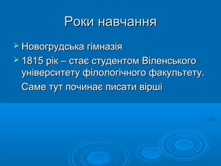 Роки навчання
 Новогрудська гімназія
 1815 рік – стає студентом Віленського

університету філологічного факультету.
Саме тут починає писати вірші

 