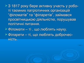  З 1817 року бере активну участь у робо-

ті таємних патріотичних організацій
“філоматів” та “філаретів”, займався
просвітницькою діяльністю, порушував
політичні питання.
 Філомати – ті , що люблять науку.
 Філарети – ті, що люблять доброчесність.

 
