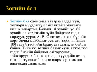 

Зөгийн бал олон жил чанараа алддаггүй,
хөгцөрч мууддаггүй гайхалтай ариутгагч
шинж чанартай. Баланд 18 хувийн ус, 80
хувийн чихэрлэгийн зүйл байдгаас гадна
цардуул, уураг, A, B, C витамин, янз бүрийн
хорт бичил махбодыг устгагч зэрэг нийтдээ
100 гаруй төрлийн бодис агуулагдсан байдаг
байна. Тиймээс зөгийн балыг хүнс тэжээлээс
гадна биеийн байдлыг сайжруулах,
тайвшруулах болох ханиад, хүүхдийн амны
гэмтэл, түлэнхий, элдэв шарх зэрэг өвчин
анагаахад ашигладаг.

 