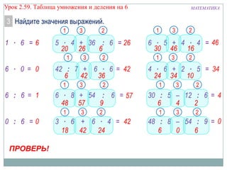 Урок 2.59. Таблица умножения и деления на 6

МАТЕМАТИКА

3 Найдите значения выражений.
1

1 ∙ 6 =6

3

5 ∙ 4 + 36 : 6 = 26
20 26
6
1

6 ∙ 0 = 0

ПРОВЕРЬ!

2

3

2

6 ∙ 8 + 54 : 6 = 57
48 57
9
1

0 : 6 =0

3

42 : 7 + 6 ∙ 6 = 42
6
42 36
1

6 : 6 = 1

2

3

2

3 ∙ 6 + 6 ∙ 4 = 42
18 42
24

1

3

2

6 ∙ 5 + 4 ∙ 4 = 46
30 46 16
1

3

2

4 ∙ 6 + 2 ∙ 5 = 34
24 34 10
1

3

2

30 : 5 – 12 : 6 = 4
6
4
2
1

3

2

48 : 8 – 54 : 9 = 0
6
0
6

 