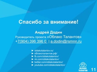 Спасибо за внимание!
Андрей Додин
Руководитель проекта «Облако Талантов»
+7(904) 396 396 0 | a.dodin@rsmnn.ru
► oblakotalantov.ru/
► облакоталантов.рф/
► fb.com/oblakotalantov/
► vk.com/oblakotalantov/
► twitter.com/oblakotalantov/
► youtube.com/oblakotalantov/

11

 