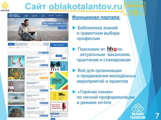 Сайт oblakotalantov.ru
Функционал портала:

Запуск
1.03 !

► Библиотека знаний
о грамотном выборе
профессии
► Поисковик от
по
актуальным вакансиям,
практикам и стажировкам
► Всѐ для организации
и продвижения молодѐжных
мероприятий и проектов
► «Горячая линия»
по личной профориентации
в режиме on-line

7

 
