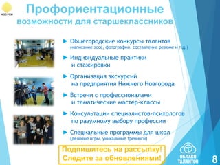 Профориентационные
возможности для старшеклассников
► Общегородские конкурсы талантов
(написание эссе, фотографии, составление резюме и т.д.)

► Индивидуальные практики
и стажировки
► Организация экскурсий
на предприятия Нижнего Новгорода
► Встречи с профессионалами
и тематические мастер-классы
► Консультации специалистов-психологов
по разумному выбору профессии
► Специальные программы для школ
(деловые игры, уникальные тренинги)

Подпишитесь на рассылку!
Следите за обновлениями!

8

 