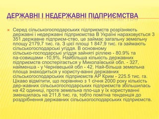 ДЕРЖАВНІ І НЕДЕРЖАВНІ ПІДПРИЄМСТВА


Серед сільськогосподарських підприємств розрізняють
державні і недержавні підприємства В Україні нараховується 3
351 державне підприєм­ство, це займає загальну земельну
площу 2179,7 тис. га. З цієї площі 1 847,9 тис. га займають
сільськогосподарські угіддя. В основному
сільсько­господарські угіддя зайняті ріллею - 80.9% та
па­совищами -10,9%. Найбільша кількість державних
підприємств спостерігається у Миколаївській обл. - 327,
найменша - у Чернівецькій обл - 42. Най­більша земельна
площа знаходиться у користу­ванні державних
сільськогосподарських підприємств АР Крим - 225.5 тис. га.
Цікаво відмітити, що порівняно з 1 січня 2000 року кількість
дер­жавних сільськогосподарських підприємств збільшилась
на 42 одиниці, проте земельна пло­ща у їх користуванні
зменшилась на 211,8 тис. га, тобто помітна тенденція до
роздрібнення державних сільськогосподарських підприємств.

 