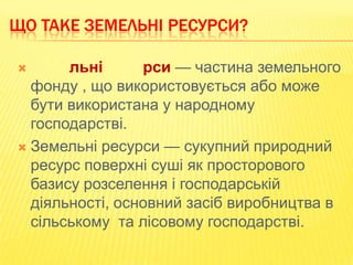 ЩО ТАКЕ ЗЕМЕЛЬНІ РЕСУРСИ?
льні
рси — частина земельного
фонду , що використовується або може
бути використана у народному
господарстві.
 Земельні ресурси — сукупний природний
ресурс поверхні суші як просторового
базису розселення і господарській
діяльності, основний засіб виробництва в
сільському та лісовому господарстві.


 