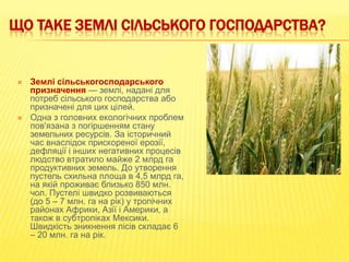 ЩО ТАКЕ ЗЕМЛІ СІЛЬСЬКОГО ГОСПОДАРСТВА?





Землі сільськогосподарського
призначення — землі, надані для
потреб сільського господарства або
призначені для цих цілей.
Одна з головних екологічних проблем
пов'язана з погіршенням стану
земельних ресурсів. За історичний
час внаслідок прискореної ерозії,
дефляції і інших негативних процесів
людство втратило майже 2 млрд га
продуктивних земель. До утворення
пустель схильна площа в 4,5 млрд га,
на якій проживає близько 850 млн.
чол. Пустелі швидко розвиваються
(до 5 – 7 млн. га на рік) у тропічних
районах Африки, Азії і Америки, а
також в субтропіках Мексики.
Швидкість зникнення лісів складає 6
– 20 млн. га на рік.

 