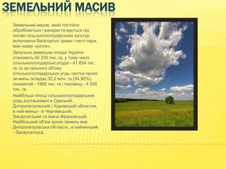 ЗЕМЕЛЬНИЙ МАСИВ
Земельний масив, який постійно
обробляється і використо­вується під
посіви сільськогосподарських культур,
включаючи багаторічні трави і чисті пари,
має назву «рілля».
Загальна земельна площа України
становить 60 335 тис. га, у тому числі
сільськогосподарські угіддя - 41 854 тис.
га. Із за­гального об'єму
сільськогосподарських угідь частка орних
зе­мель складає 32,2 млн. га (54,96%),
сіножатей - 1966 тис. га і пасовищ - 4 556
тис. га.
Найбільші площі сільськогосподарських
угідь розташовані в Одеській,
Дніпропетровській і Харківській областях,
а най­менші - в Чернівецькій,
Закарпатській та Івано-Франківській.
Найбільший об'єм орних земель має
Дніпропетровська об­ласть, а найменший
- Закарпатська.

 