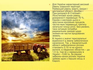 



Для України характерний високий
рівень освоєння території.
Найвищий рівень мають західні і
центральні області, Донбас і
При­дніпров'я В Степовій і
Лісостеповій зонах рівень
розораності перевищує 70 %.
Одним з наслідків цього є
зростання ерозійних процесів,
частка яких перевищує третину
загальної площі ріллі. Без­умовно,
така ситуація потребує
радикальних заходів щодо
знижен­ня частки еродованих
земель.
В Україні є значні територіальні
відмінності в земле забезпеченні
населення. Так, у Закарпатській
області забезпечення ріллею
становить 0,15 га на одного
жителя, в південних областях – до
1,5 га, тоді як у середньому в
Україні – 0,65 га. За рівнем
забезпе­чення ріллею Україна
займає одне з перших місць в
Європі.

 
