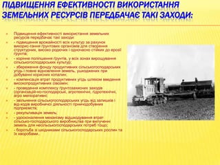 ПІДВИЩЕННЯ ЕФЕКТИВНОСТІ ВИКОРИСТАННЯ
ЗЕМЕЛЬНИХ РЕСУРСІВ ПЕРЕДБАЧАЄ ТАКІ ЗАХОДИ:

















Підвищення ефективності використання земельних
ресурсів передбачає такі заходи:
- підвищення врожайності всіх культур за рахунок
викорис­тання ґрунтових організмів для створення
структурних, високо родючих і одночасно стійких до ерозії
ґрунтів;
- корінне поліпшення ґрунтів, у всіх зонах вирощування
сільськогосподарських культур;
- збереження фонду продуктивних сільськогосподарських
угідь і повне відновлення земель, ушкоджених при
добуванні корисних копалин;
- компенсація втрат продуктивних угідь шляхом введення
високопродуктивних сівозмін;
- проведення комплексу ґрунтозахисних заходів
(організацій­но-господарські, агротехнічні, гідротехнічні,
агро меліоративні;
- звільнення сільськогосподарських угідь від залишків і
від­ходів виробничої діяльності гірничодобувних
підприємств;
- рекультивація земель;
- удосконалення механізму відшкодування втрат
сільсько­господарського виробництва при вилученні
земель для несільськогосподарських потреб тощо;
- боротьба зі шкідниками сільськогосподарських рослин та
їх хворобами..

 