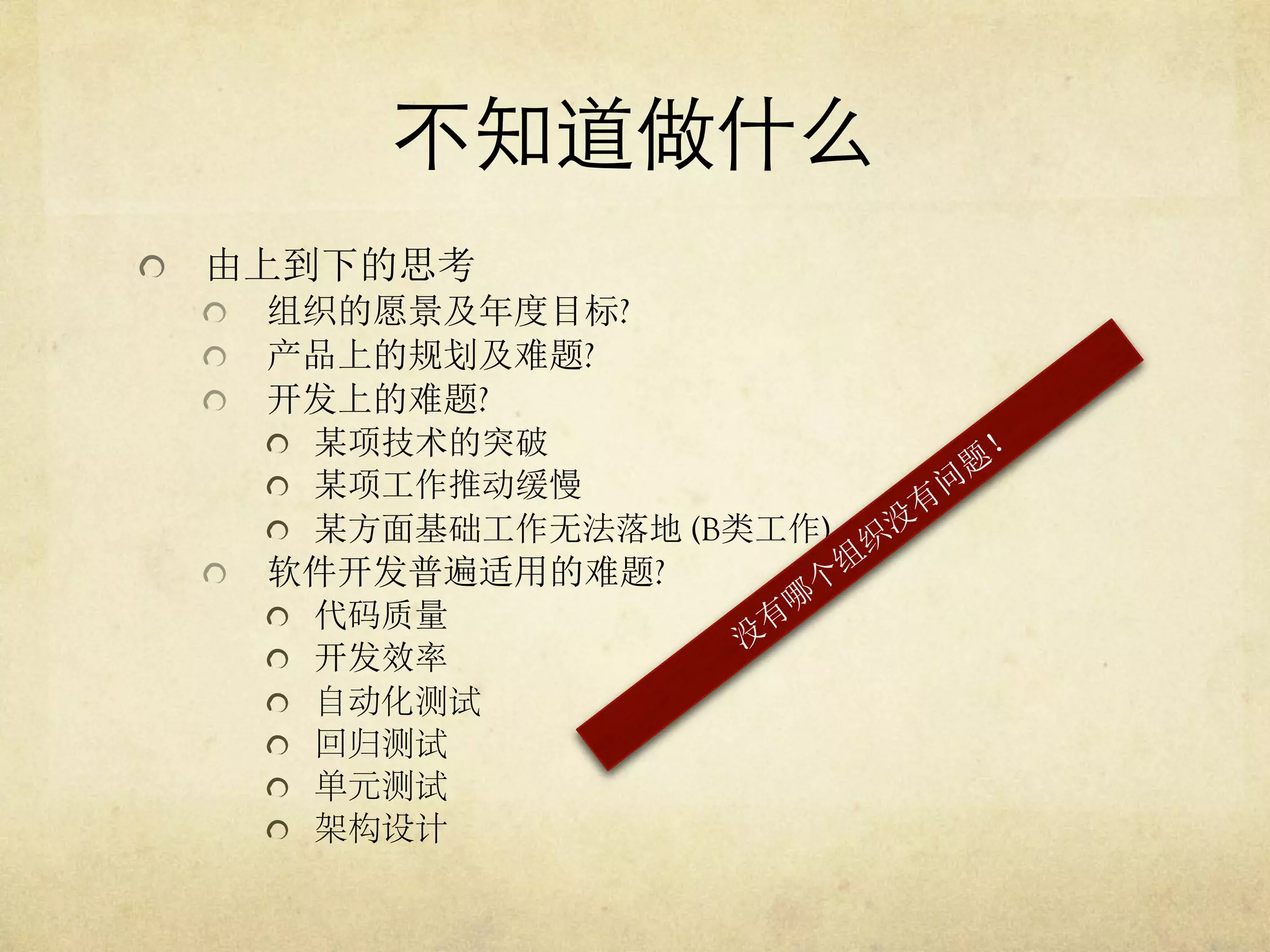 不知道做什么	

   由上到下的思考
   组织的愿景及年度目标?
   产品上的规划及难题?
   开发上的难题?
   某项技术的突破
   某项工作推动缓慢
   某方面基础工作无法落地 (B类工作)
   软件开发普遍适用的难题?
   代码质量
   开发效率
   自动化测试
   回归测试
   单元测试
   架构设计

 